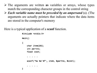  The arguments are written as variables or arrays, whose types
match the corresponding character groups in the control string
 Each variable name must be preceded by an ampersand (a). (The
arguments are actually pointers that indicate where the data items
are stored in the computer's memory
Here is a typical application of a scanf function.
 