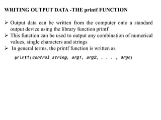 WRITING OUTPUT DATA -THE printf FUNCTION
 Output data can be written from the computer onto a standard
output device using the library function printf
 This function can be used to output any combination of numerical
values, single characters and strings
 In general terms, the printf function is written as
 