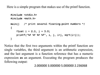 Here is a simple program that makes use of the printf function.
Notice that the first two arguments within the printf function are
single variables, the third argument is an arithmetic expression,
and the last argument is a function reference that has a numeric
expression as an argument. Executing the program produces the
following output:
2.000000 3.000000 5.000000 2.236068
 