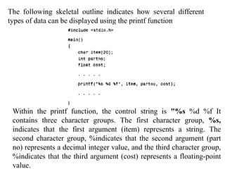 The following skeletal outline indicates how several different
types of data can be displayed using the printf function
Within the printf function, the control string is "%s %d %f It
contains three character groups. The first character group, %s,
indicates that the first argument (item) represents a string. The
second character group, %indicates that the second argument (part
no) represents a decimal integer value, and the third character group,
%indicates that the third argument (cost) represents a floating-point
value.
 