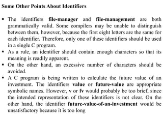 Some Other Points About Identifiers
 The identifiers file-manager and file-management are both
grammatically valid. Some compilers may be unable to distinguish
between them, however, because the first eight letters are the same for
each identifier. Therefore, only one of these identifiers should be used
in a single C program.
 As a rule, an identifier should contain enough characters so that its
meaning is readily apparent.
 On the other hand, an excessive number of characters should be
avoided.
 A C program is being written to calculate the future value of an
investment. The identifiers value or future-value are appropriate
symbolic names. However, v or fv would probably be too brief, since
the intended representation of these identifiers is not clear. On the
other hand, the identifier future-value-of-an-investment would be
unsatisfactory because it is too long
 