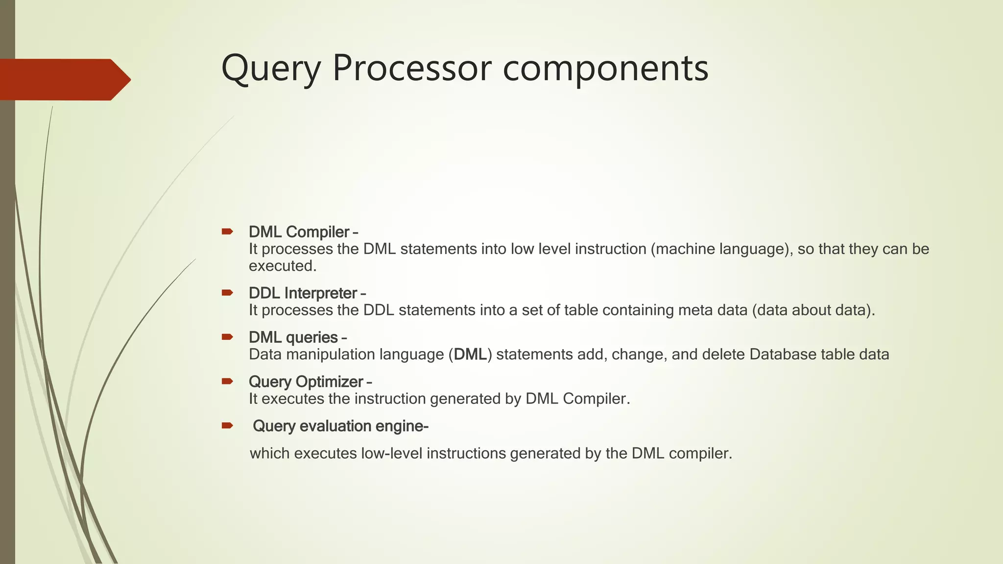 Query Processor components  DML Compiler – It processes the DML statements into low level instruction (machine language), so that they can be executed.  DDL Interpreter – It processes the DDL statements into a set of table containing meta data (data about data).  DML queries – Data manipulation language (DML) statements add, change, and delete Database table data  Query Optimizer – It executes the instruction generated by DML Compiler.  Query evaluation engine- which executes low-level instructions generated by the DML compiler. 