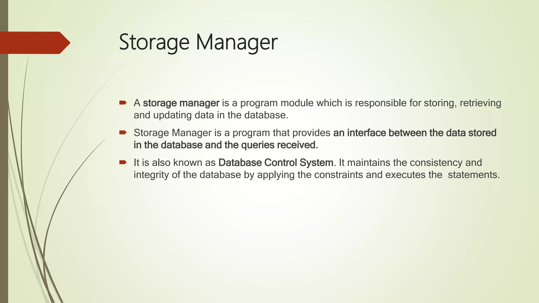 Storage Manager  A storage manager is a program module which is responsible for storing, retrieving and updating data in the database.  Storage Manager is a program that provides an interface between the data stored in the database and the queries received.  It is also known as Database Control System. It maintains the consistency and integrity of the database by applying the constraints and executes the statements. 