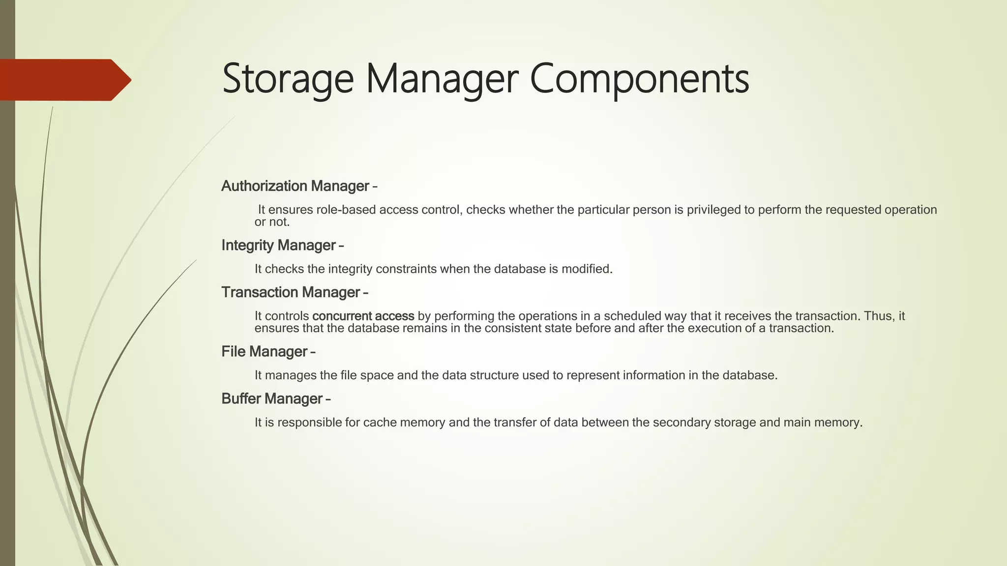 Storage Manager Components Authorization Manager – It ensures role-based access control, checks whether the particular person is privileged to perform the requested operation or not. Integrity Manager – It checks the integrity constraints when the database is modified. Transaction Manager – It controls concurrent access by performing the operations in a scheduled way that it receives the transaction. Thus, it ensures that the database remains in the consistent state before and after the execution of a transaction. File Manager – It manages the file space and the data structure used to represent information in the database. Buffer Manager – It is responsible for cache memory and the transfer of data between the secondary storage and main memory. 