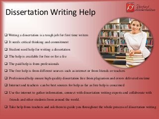 Dissertation Writing Help
 Writing a dissertation is a tough job for first time writers
 It needs critical thinking and commitment
 Student need help for writing a dissertation
 The help is available for free or for a fee
 The paid help is from professionals
 The free help is from different sources such as internet or from friends or teachers
 Professional help ensure high quality dissertation free from plagiarism and errors delivered on time
 Internet and teachers can be best sources for help as far as free help is concerned
 Use the internet to gather information, connect with dissertation writing experts and collaborate with
friends and other students from around the world.
 Take help from teachers and ask them to guide you throughout the whole process of dissertation writing
 