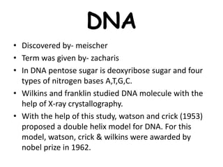 DNA
• Discovered by- meischer
• Term was given by- zacharis
• In DNA pentose sugar is deoxyribose sugar and four
types of nitrogen bases A,T,G,C.
• Wilkins and franklin studied DNA molecule with the
help of X-ray crystallography.
• With the help of this study, watson and crick (1953)
proposed a double helix model for DNA. For this
model, watson, crick & wilkins were awarded by
nobel prize in 1962.
 