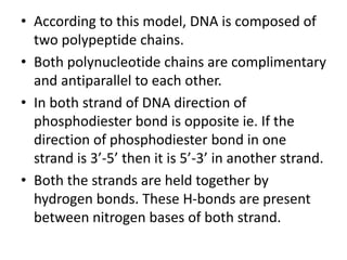 • According to this model, DNA is composed of
two polypeptide chains.
• Both polynucleotide chains are complimentary
and antiparallel to each other.
• In both strand of DNA direction of
phosphodiester bond is opposite ie. If the
direction of phosphodiester bond in one
strand is 3’-5’ then it is 5’-3’ in another strand.
• Both the strands are held together by
hydrogen bonds. These H-bonds are present
between nitrogen bases of both strand.
 