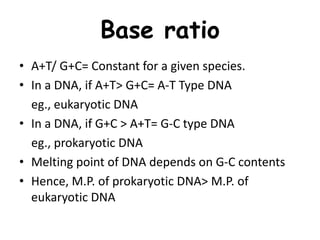 Base ratio
• A+T/ G+C= Constant for a given species.
• In a DNA, if A+T> G+C= A-T Type DNA
eg., eukaryotic DNA
• In a DNA, if G+C > A+T= G-C type DNA
eg., prokaryotic DNA
• Melting point of DNA depends on G-C contents
• Hence, M.P. of prokaryotic DNA> M.P. of
eukaryotic DNA
 