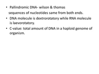 • Pallindromic DNA- wilson & thomas
sequences of nucleotides same from both ends.
• DNA molecule is dextrorotatory while RNA molecule
is laevorotatory.
• C-value: total amount of DNA in a haploid genome of
organism.
 