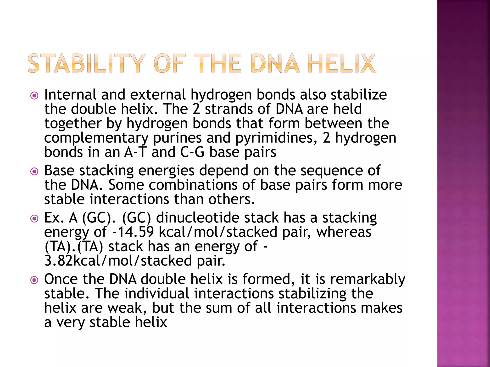  Internal and external hydrogen bonds also stabilize
the double helix. The 2 strands of DNA are held
together by hydrogen bonds that form between the
complementary purines and pyrimidines, 2 hydrogen
bonds in an A-T and C-G base pairs
 Base stacking energies depend on the sequence of
the DNA. Some combinations of base pairs form more
stable interactions than others.
 Ex. A (GC). (GC) dinucleotide stack has a stacking
energy of -14.59 kcal/mol/stacked pair, whereas
(TA).(TA) stack has an energy of -
3.82kcal/mol/stacked pair.
 Once the DNA double helix is formed, it is remarkably
stable. The individual interactions stabilizing the
helix are weak, but the sum of all interactions makes
a very stable helix
 