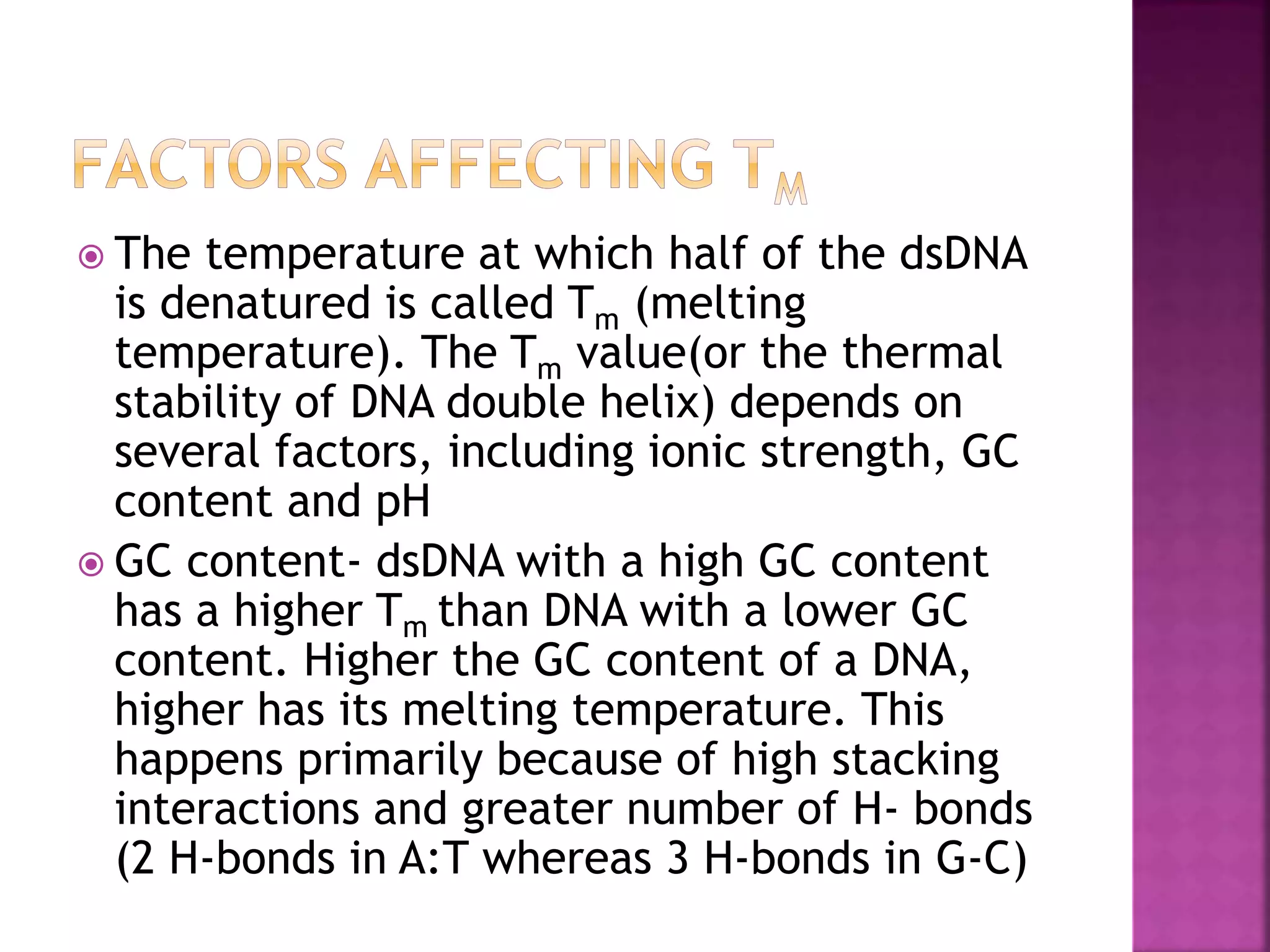  The temperature at which half of the dsDNA
is denatured is called Tm (melting
temperature). The Tm value(or the thermal
stability of DNA double helix) depends on
several factors, including ionic strength, GC
content and pH
 GC content- dsDNA with a high GC content
has a higher Tm than DNA with a lower GC
content. Higher the GC content of a DNA,
higher has its melting temperature. This
happens primarily because of high stacking
interactions and greater number of H- bonds
(2 H-bonds in A:T whereas 3 H-bonds in G-C)
 