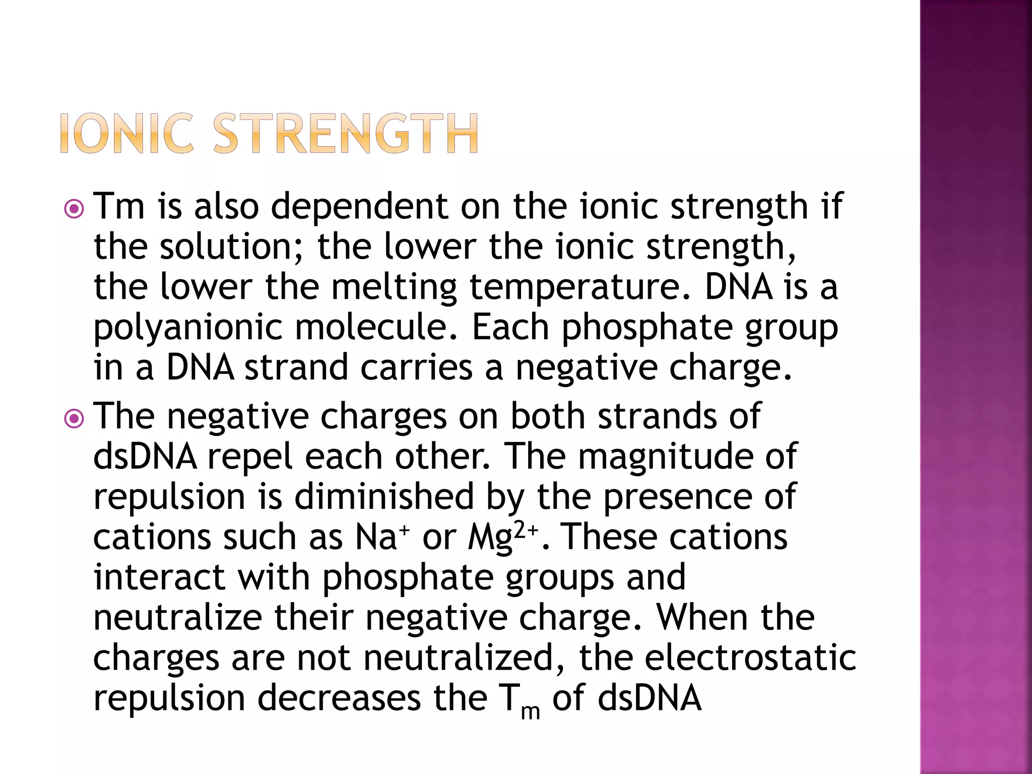  Tm is also dependent on the ionic strength if
the solution; the lower the ionic strength,
the lower the melting temperature. DNA is a
polyanionic molecule. Each phosphate group
in a DNA strand carries a negative charge.
 The negative charges on both strands of
dsDNA repel each other. The magnitude of
repulsion is diminished by the presence of
cations such as Na+ or Mg2+. These cations
interact with phosphate groups and
neutralize their negative charge. When the
charges are not neutralized, the electrostatic
repulsion decreases the Tm of dsDNA
 
