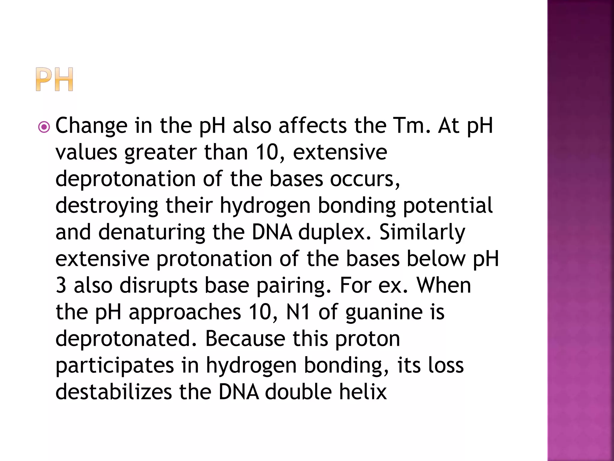  Change in the pH also affects the Tm. At pH
values greater than 10, extensive
deprotonation of the bases occurs,
destroying their hydrogen bonding potential
and denaturing the DNA duplex. Similarly
extensive protonation of the bases below pH
3 also disrupts base pairing. For ex. When
the pH approaches 10, N1 of guanine is
deprotonated. Because this proton
participates in hydrogen bonding, its loss
destabilizes the DNA double helix
 