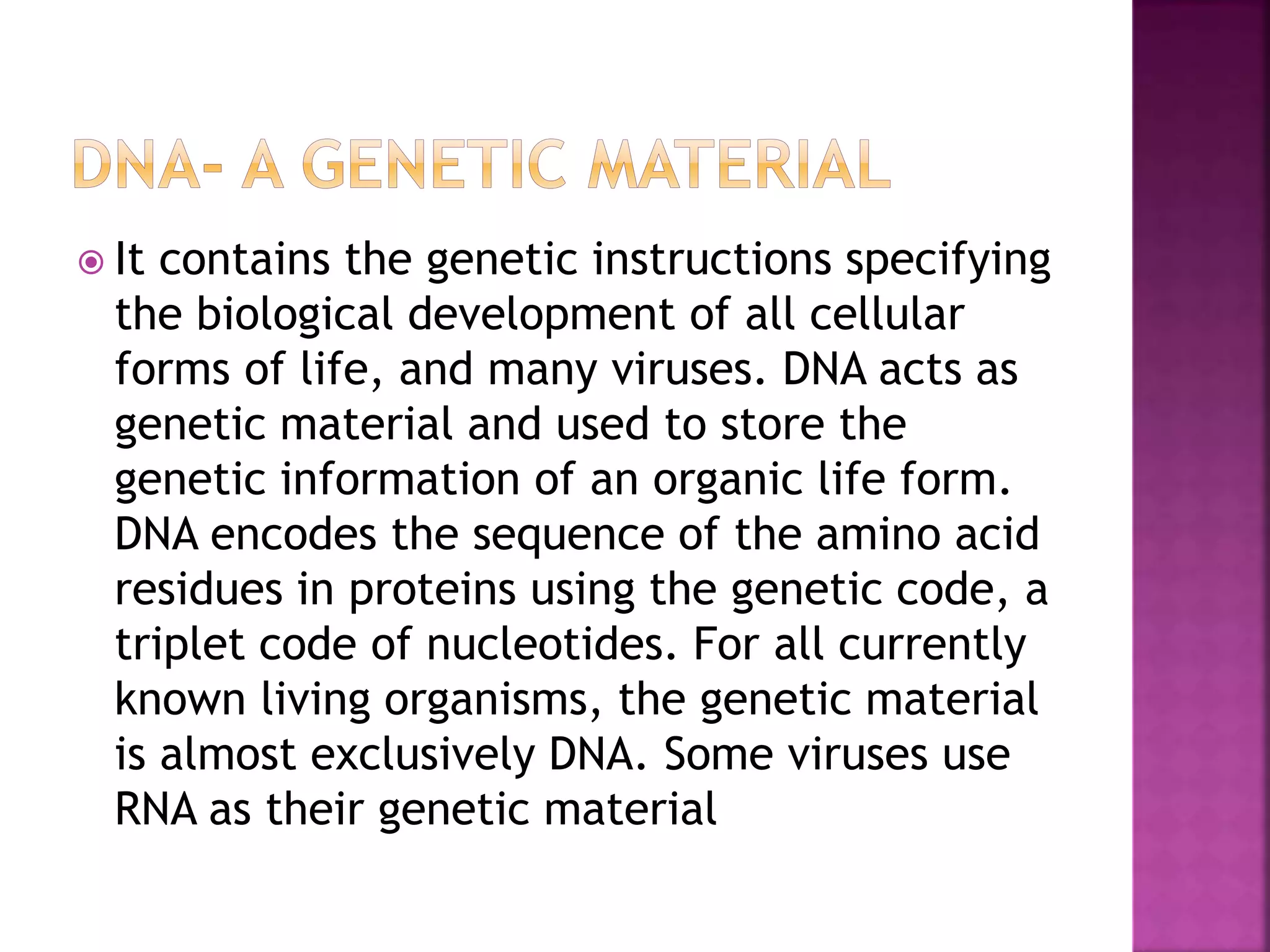  It contains the genetic instructions specifying
the biological development of all cellular
forms of life, and many viruses. DNA acts as
genetic material and used to store the
genetic information of an organic life form.
DNA encodes the sequence of the amino acid
residues in proteins using the genetic code, a
triplet code of nucleotides. For all currently
known living organisms, the genetic material
is almost exclusively DNA. Some viruses use
RNA as their genetic material
 
