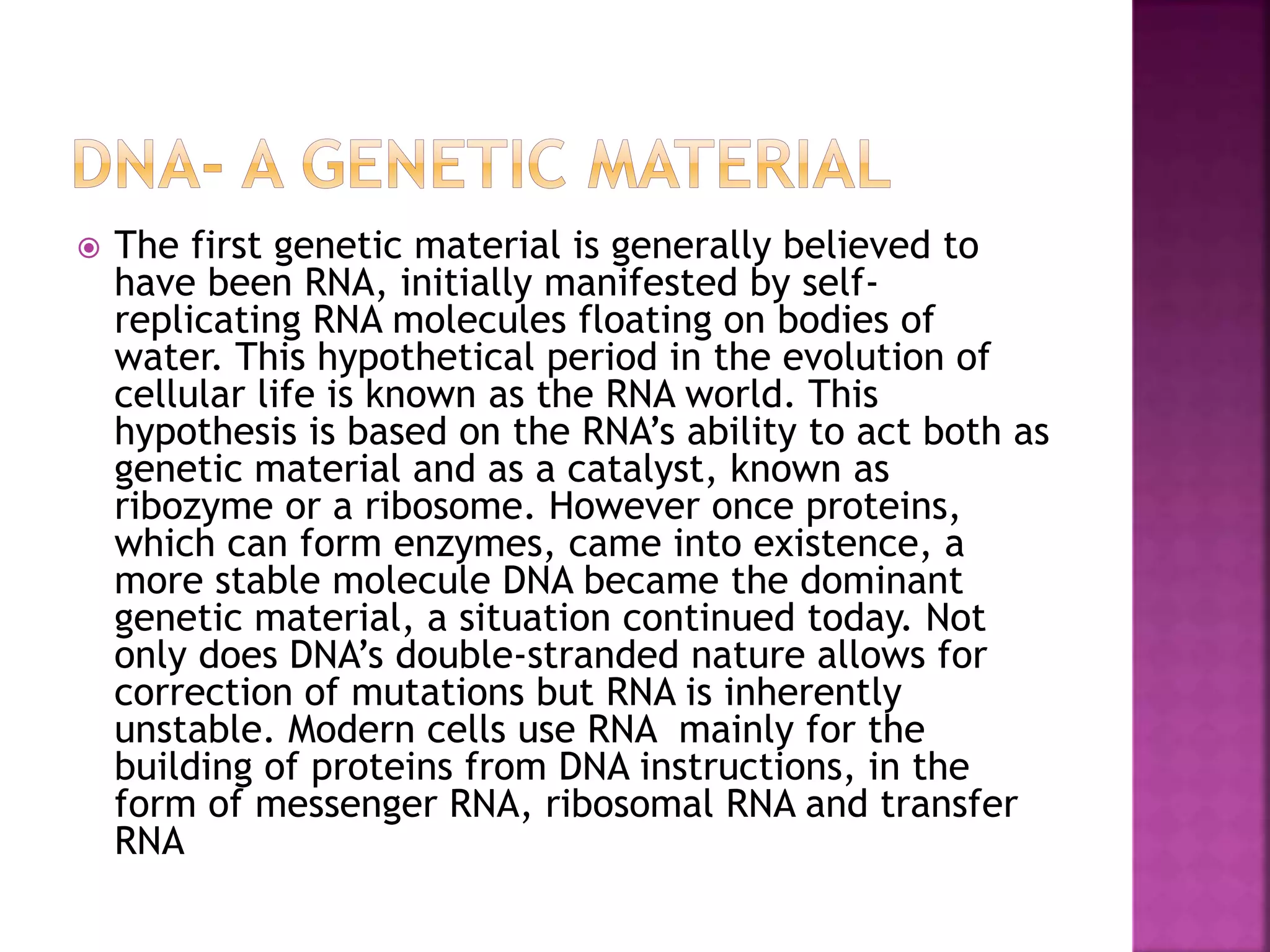  The first genetic material is generally believed to
have been RNA, initially manifested by self-
replicating RNA molecules floating on bodies of
water. This hypothetical period in the evolution of
cellular life is known as the RNA world. This
hypothesis is based on the RNA’s ability to act both as
genetic material and as a catalyst, known as
ribozyme or a ribosome. However once proteins,
which can form enzymes, came into existence, a
more stable molecule DNA became the dominant
genetic material, a situation continued today. Not
only does DNA’s double-stranded nature allows for
correction of mutations but RNA is inherently
unstable. Modern cells use RNA mainly for the
building of proteins from DNA instructions, in the
form of messenger RNA, ribosomal RNA and transfer
RNA
 