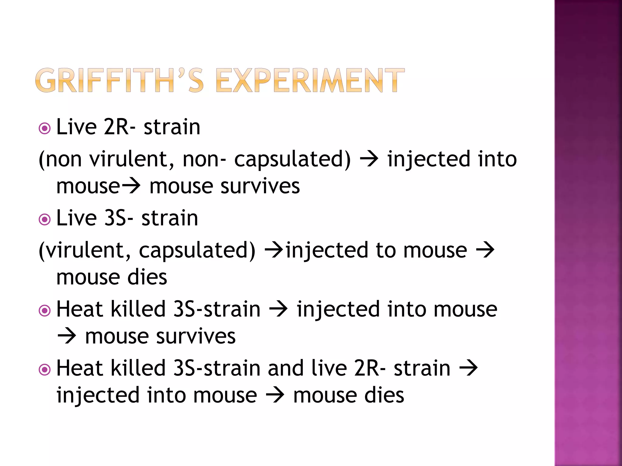  Live 2R- strain
(non virulent, non- capsulated)  injected into
mouse mouse survives
 Live 3S- strain
(virulent, capsulated) injected to mouse 
mouse dies
 Heat killed 3S-strain  injected into mouse
 mouse survives
 Heat killed 3S-strain and live 2R- strain 
injected into mouse  mouse dies
 