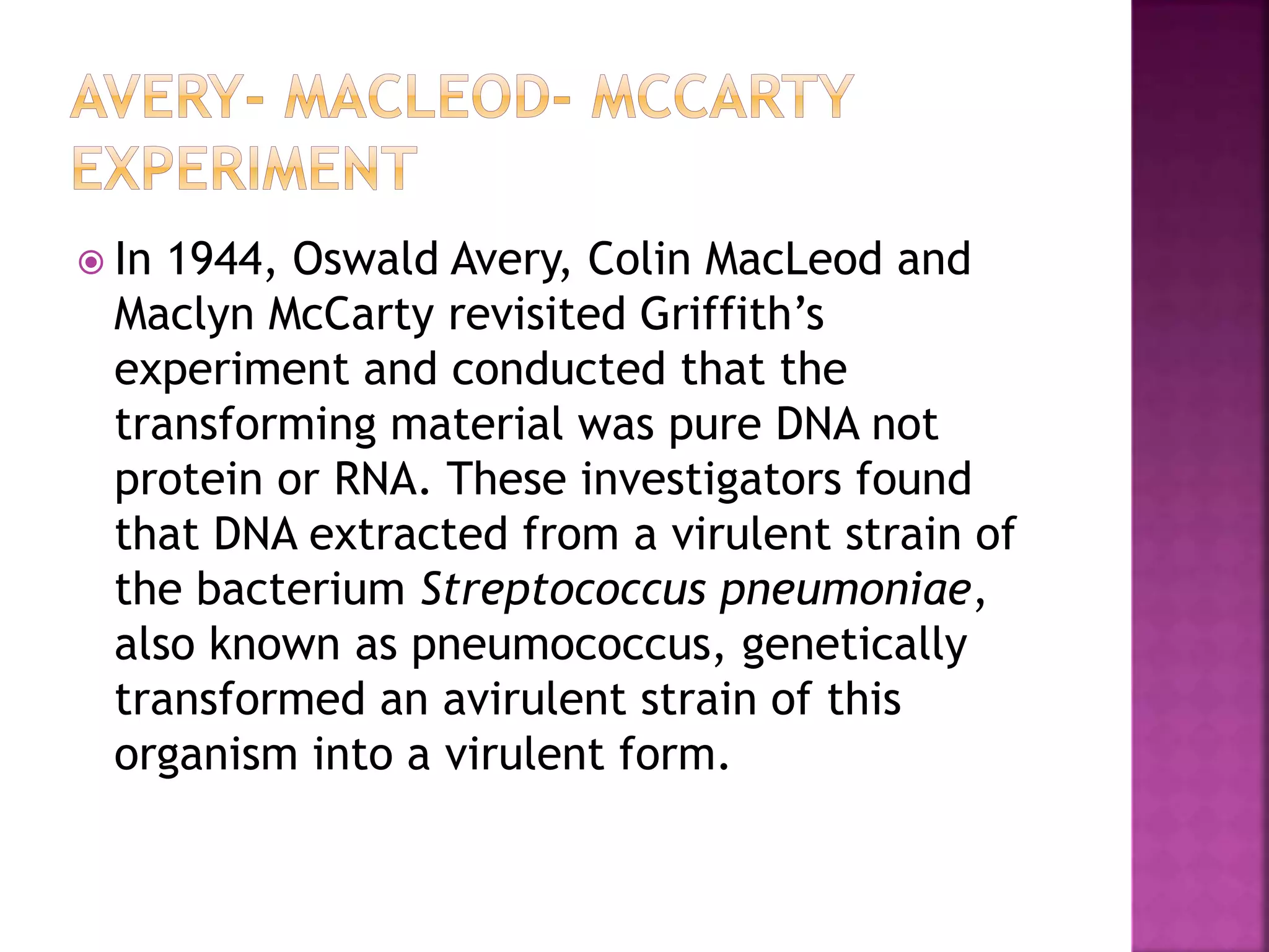  In 1944, Oswald Avery, Colin MacLeod and
Maclyn McCarty revisited Griffith’s
experiment and conducted that the
transforming material was pure DNA not
protein or RNA. These investigators found
that DNA extracted from a virulent strain of
the bacterium Streptococcus pneumoniae,
also known as pneumococcus, genetically
transformed an avirulent strain of this
organism into a virulent form.
 