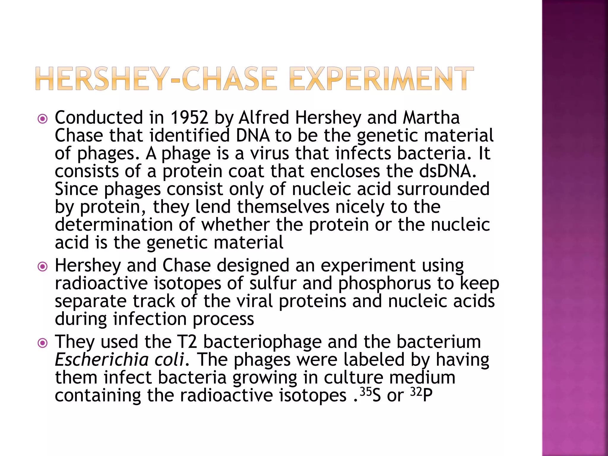  Conducted in 1952 by Alfred Hershey and Martha
Chase that identified DNA to be the genetic material
of phages. A phage is a virus that infects bacteria. It
consists of a protein coat that encloses the dsDNA.
Since phages consist only of nucleic acid surrounded
by protein, they lend themselves nicely to the
determination of whether the protein or the nucleic
acid is the genetic material
 Hershey and Chase designed an experiment using
radioactive isotopes of sulfur and phosphorus to keep
separate track of the viral proteins and nucleic acids
during infection process
 They used the T2 bacteriophage and the bacterium
Escherichia coli. The phages were labeled by having
them infect bacteria growing in culture medium
containing the radioactive isotopes .35S or 32P
 