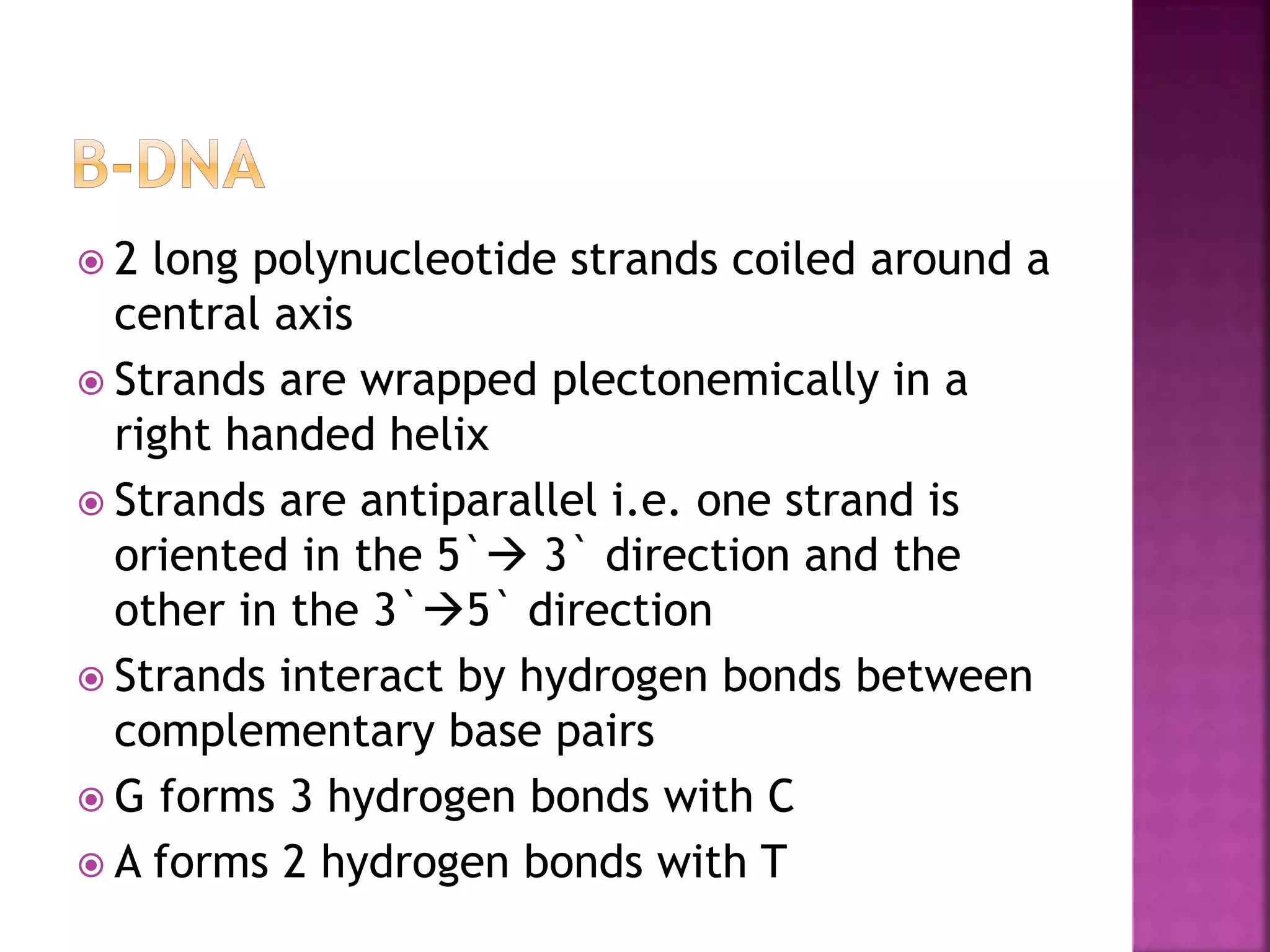  2 long polynucleotide strands coiled around a
central axis
 Strands are wrapped plectonemically in a
right handed helix
 Strands are antiparallel i.e. one strand is
oriented in the 5` 3` direction and the
other in the 3`5` direction
 Strands interact by hydrogen bonds between
complementary base pairs
 G forms 3 hydrogen bonds with C
 A forms 2 hydrogen bonds with T
 