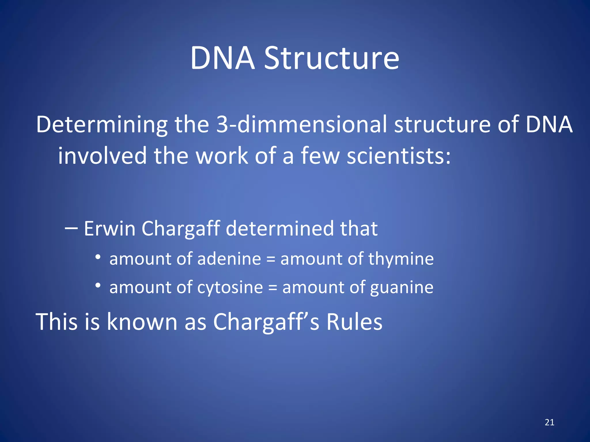 21
DNA Structure
Determining the 3-dimmensional structure of DNA
involved the work of a few scientists:
– Erwin Chargaff determined that
• amount of adenine = amount of thymine
• amount of cytosine = amount of guanine
This is known as Chargaff’s Rules
 