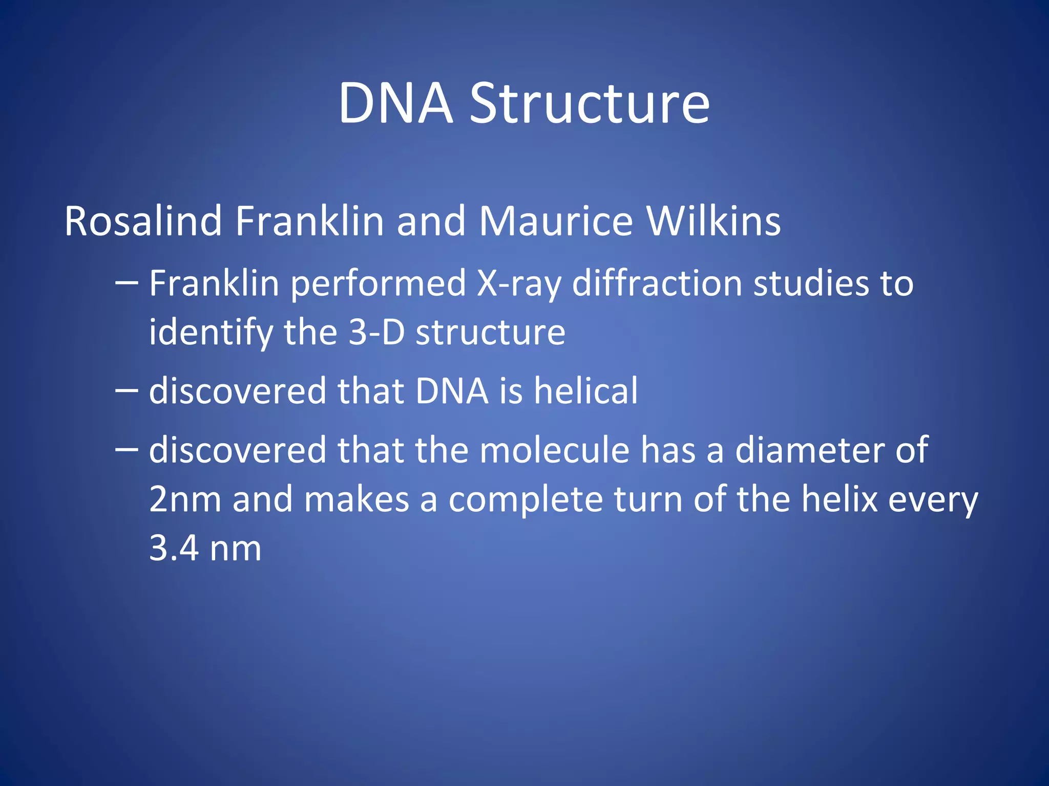DNA Structure
Rosalind Franklin and Maurice Wilkins
– Franklin performed X-ray diffraction studies to
identify the 3-D structure
– discovered that DNA is helical
– discovered that the molecule has a diameter of
2nm and makes a complete turn of the helix every
3.4 nm
 