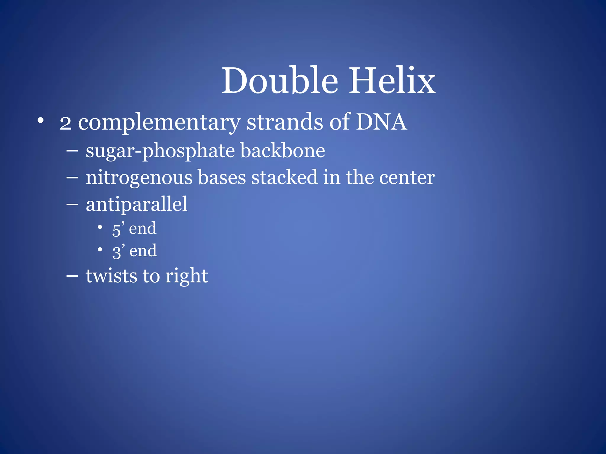 Double Helix
• 2 complementary strands of DNA
– sugar-phosphate backbone
– nitrogenous bases stacked in the center
– antiparallel
• 5’ end
• 3’ end
– twists to right
 
