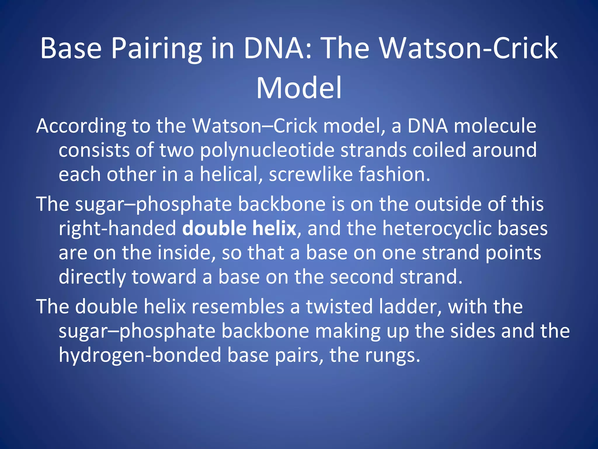 Base Pairing in DNA: The Watson-Crick
Model
According to the Watson–Crick model, a DNA molecule
consists of two polynucleotide strands coiled around
each other in a helical, screwlike fashion.
The sugar–phosphate backbone is on the outside of this
right-handed double helix, and the heterocyclic bases
are on the inside, so that a base on one strand points
directly toward a base on the second strand.
The double helix resembles a twisted ladder, with the
sugar–phosphate backbone making up the sides and the
hydrogen-bonded base pairs, the rungs.
 