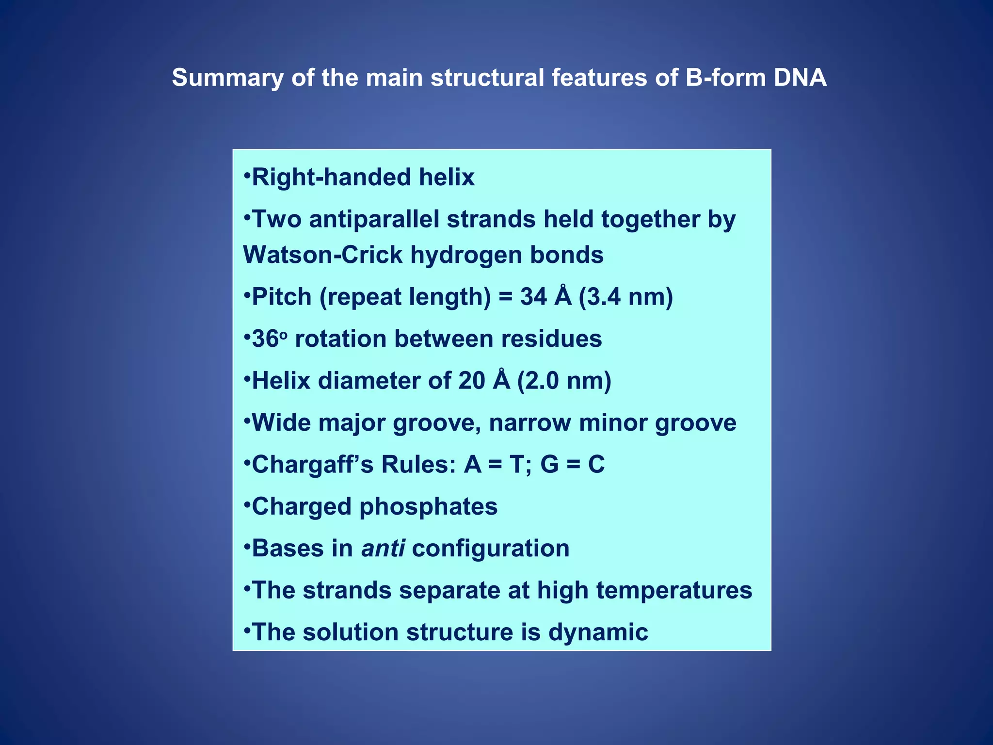 Summary of the main structural features of B-form DNA
•Right-handed helix
•Two antiparallel strands held together by
Watson-Crick hydrogen bonds
•Pitch (repeat length) = 34 Å (3.4 nm)
•36o
rotation between residues
•Helix diameter of 20 Å (2.0 nm)
•Wide major groove, narrow minor groove
•Chargaff’s Rules: A = T; G = C
•Charged phosphates
•Bases in anti configuration
•The strands separate at high temperatures
•The solution structure is dynamic
 