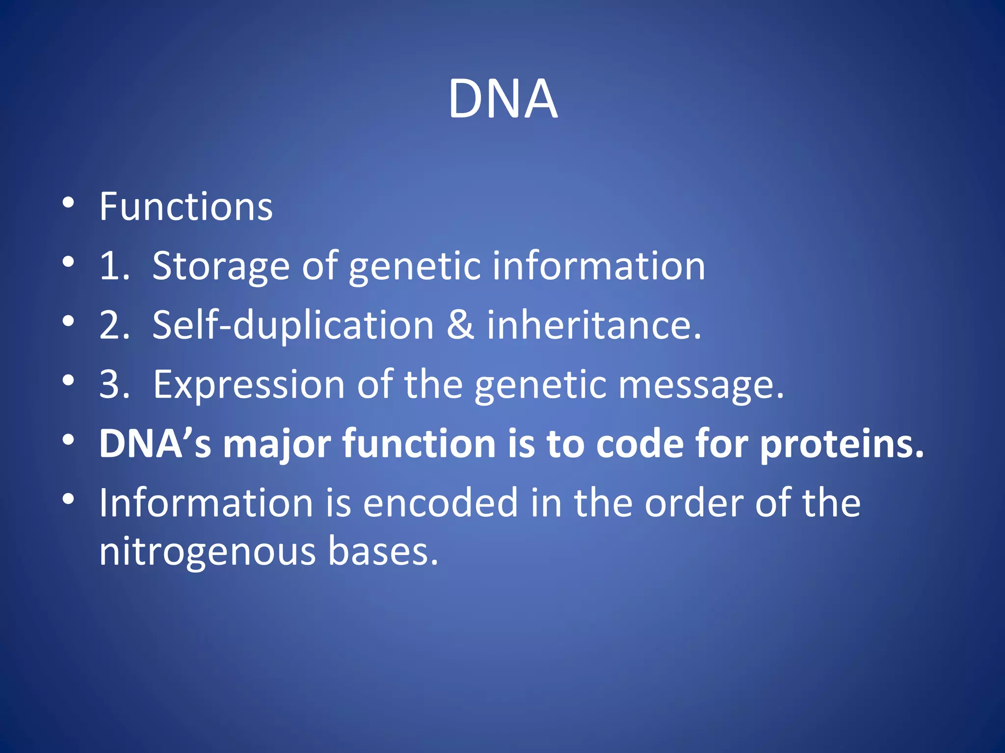 DNA
• Functions
• 1. Storage of genetic information
• 2. Self-duplication & inheritance.
• 3. Expression of the genetic message.
• DNA’s major function is to code for proteins.
• Information is encoded in the order of the
nitrogenous bases.
 
