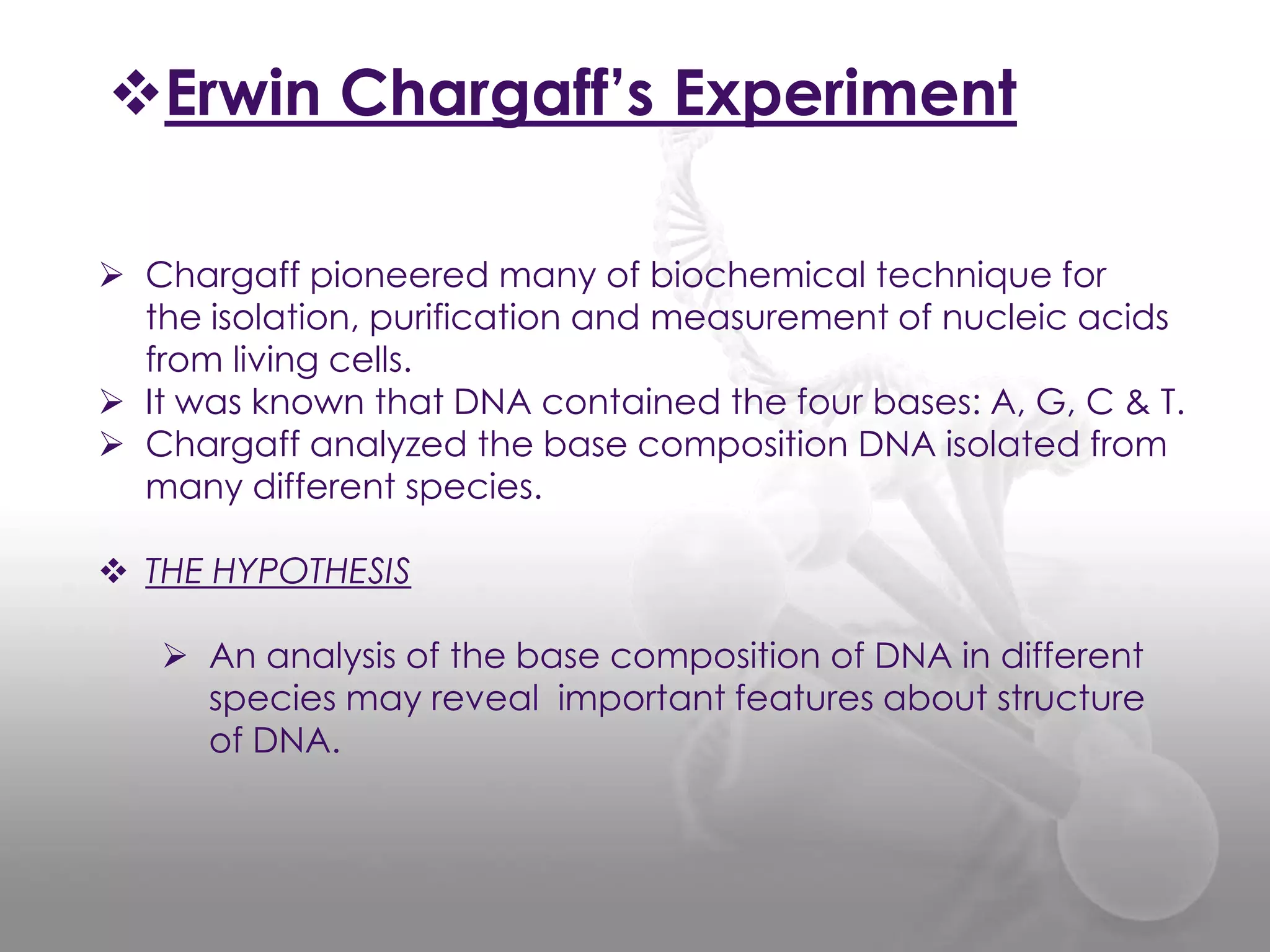 Erwin Chargaff’s Experiment
 Chargaff pioneered many of biochemical technique for
the isolation, purification and measurement of nucleic acids
from living cells.
 It was known that DNA contained the four bases: A, G, C & T.
 Chargaff analyzed the base composition DNA isolated from
many different species.
 THE HYPOTHESIS
 An analysis of the base composition of DNA in different
species may reveal important features about structure
of DNA.

 