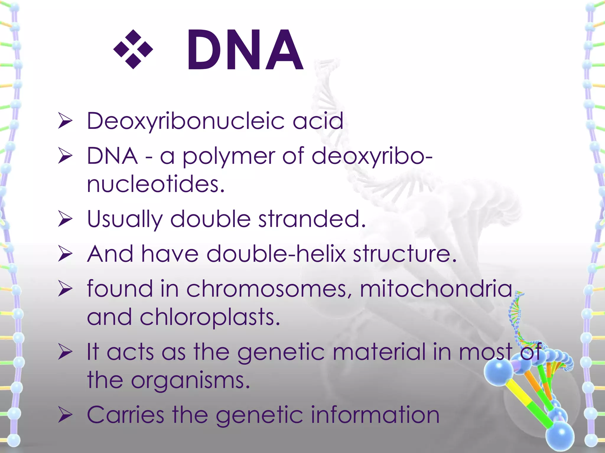  DNA
 Deoxyribonucleic acid
 DNA - a polymer of deoxyribonucleotides.
 Usually double stranded.
 And have double-helix structure.
 found in chromosomes, mitochondria
and chloroplasts.
 It acts as the genetic material in most of
the organisms.
 Carries the genetic information

 
