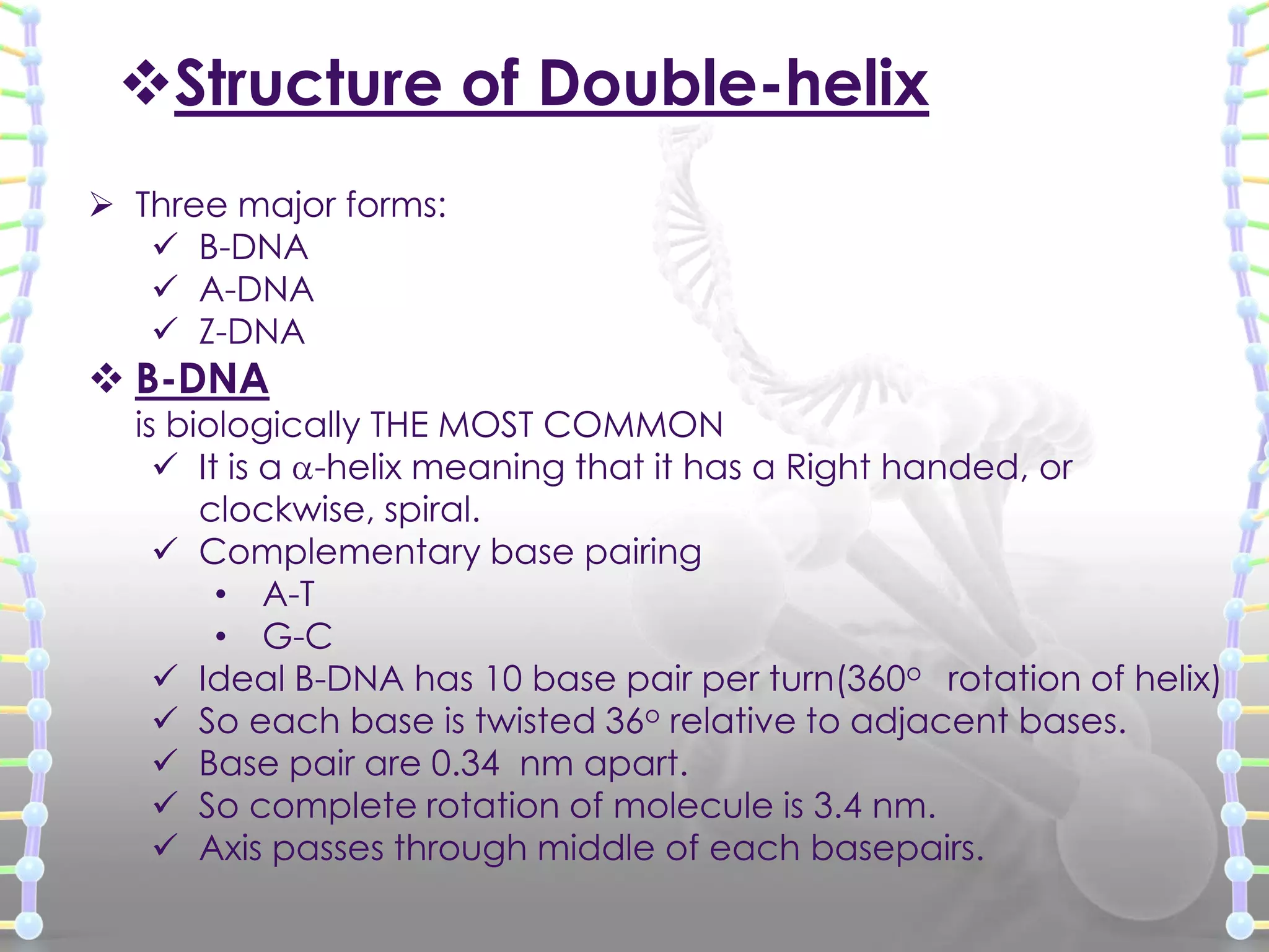 Structure of Double-helix
 Three major forms:
 B-DNA
 A-DNA
 Z-DNA

 B-DNA

is biologically THE MOST COMMON
 It is a -helix meaning that it has a Right handed, or
clockwise, spiral.
 Complementary base pairing
• A-T
• G-C
 Ideal B-DNA has 10 base pair per turn(360o rotation of helix)
 So each base is twisted 36o relative to adjacent bases.
 Base pair are 0.34 nm apart.
 So complete rotation of molecule is 3.4 nm.
 Axis passes through middle of each basepairs.

 