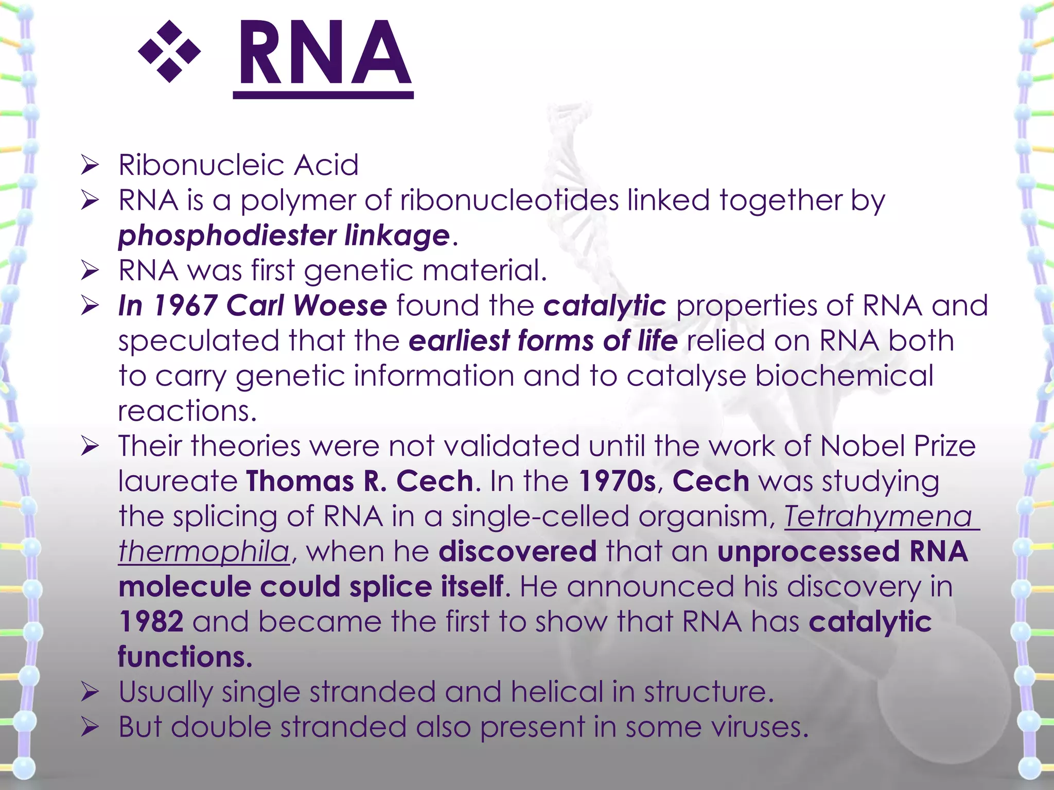  RNA
 Ribonucleic Acid
 RNA is a polymer of ribonucleotides linked together by
phosphodiester linkage.
 RNA was first genetic material.
 In 1967 Carl Woese found the catalytic properties of RNA and
speculated that the earliest forms of life relied on RNA both
to carry genetic information and to catalyse biochemical
reactions.
 Their theories were not validated until the work of Nobel Prize
laureate Thomas R. Cech. In the 1970s, Cech was studying
the splicing of RNA in a single-celled organism, Tetrahymena
thermophila, when he discovered that an unprocessed RNA
molecule could splice itself. He announced his discovery in
1982 and became the first to show that RNA has catalytic
functions.
 Usually single stranded and helical in structure.
 But double stranded also present in some viruses.

 