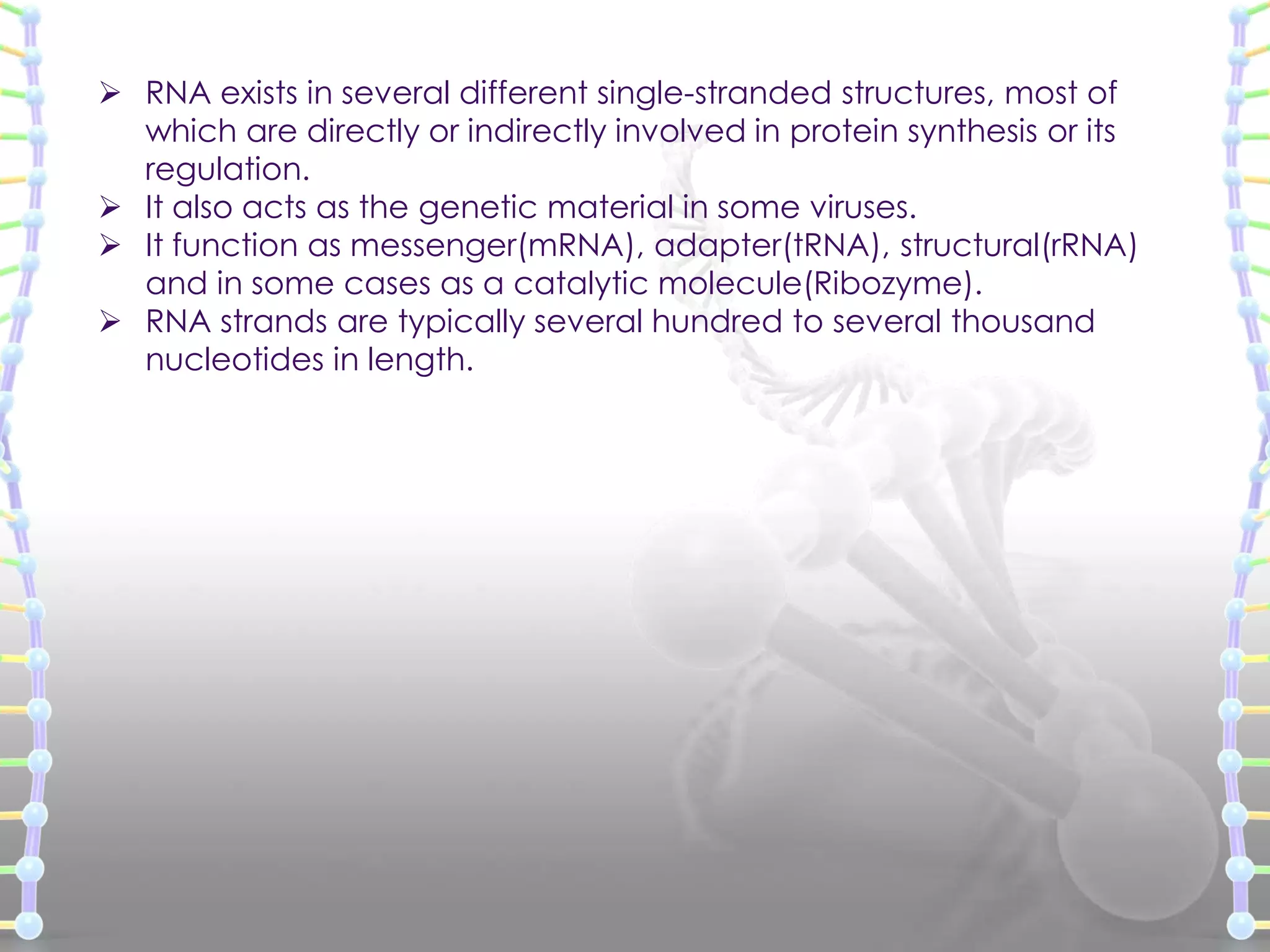  RNA exists in several different single-stranded structures, most of
which are directly or indirectly involved in protein synthesis or its
regulation.
 It also acts as the genetic material in some viruses.
 It function as messenger(mRNA), adapter(tRNA), structural(rRNA)
and in some cases as a catalytic molecule(Ribozyme).
 RNA strands are typically several hundred to several thousand
nucleotides in length.

 