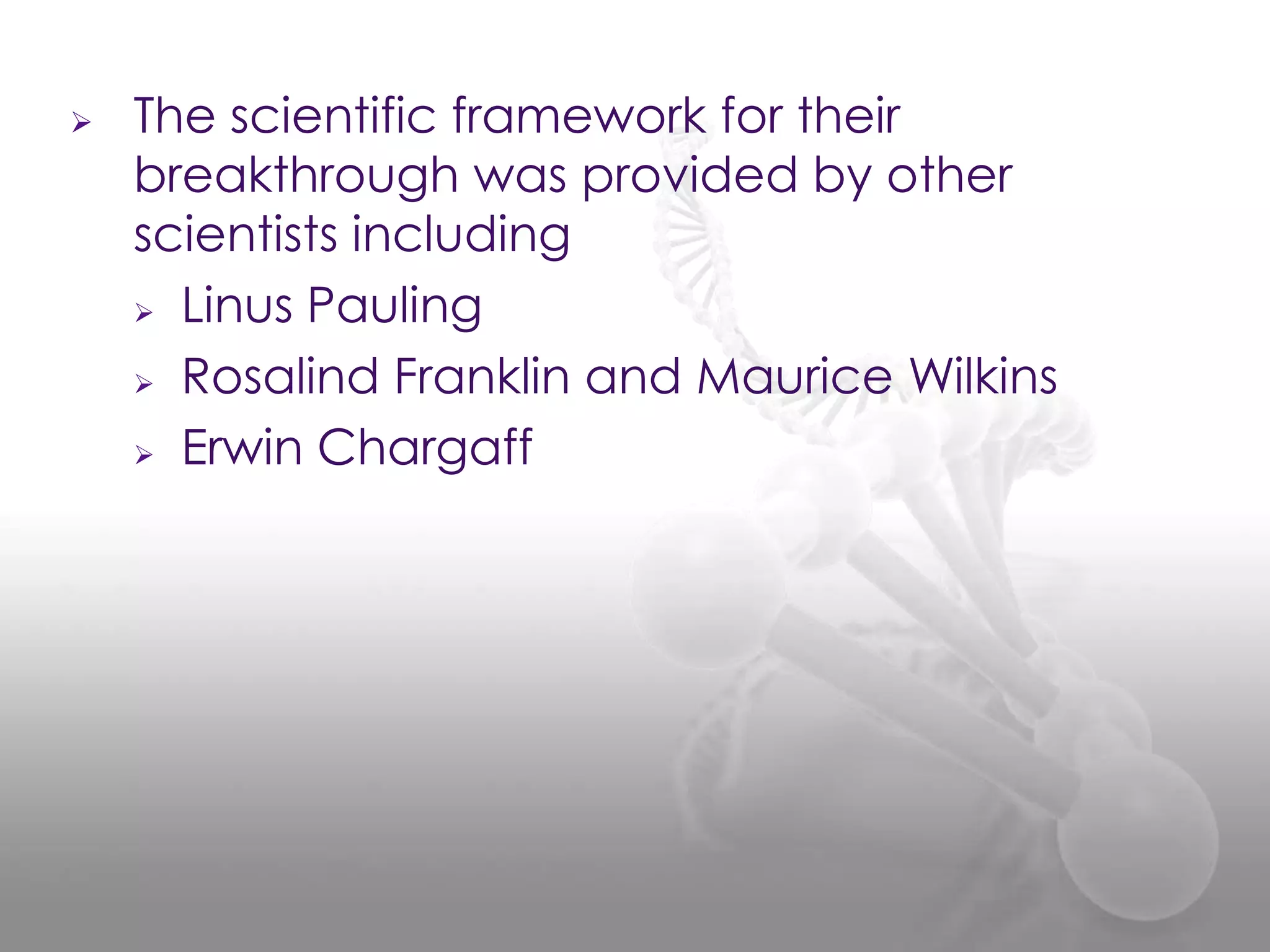

The scientific framework for their
breakthrough was provided by other
scientists including
 Linus Pauling
 Rosalind Franklin and Maurice Wilkins
 Erwin Chargaff

 