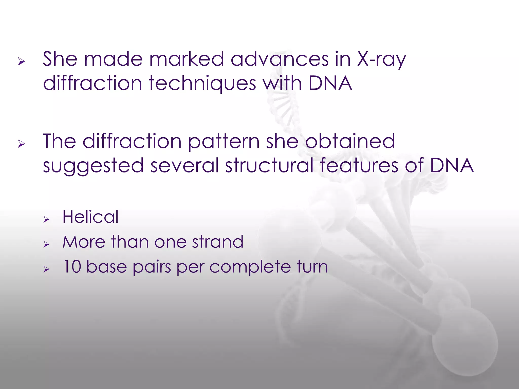 



She made marked advances in X-ray
diffraction techniques with DNA
The diffraction pattern she obtained
suggested several structural features of DNA





Helical
More than one strand
10 base pairs per complete turn

 