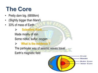• Pretty darn big. (6856km)
• (Slightly bigger than Mars!)
• 33% of mass of Earth
 Scientists think…….
Made mostly of iron
Some nickel, sulfur, oxygen
 What is the evidence ?
The particular way of seismic waves travel
Earth’s magnetic field
 