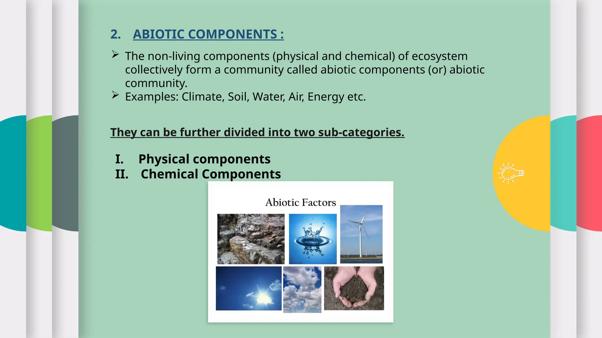 2. ABIOTIC COMPONENTS :
 The non-living components (physical and chemical) of ecosystem
collectively form a community called abiotic components (or) abiotic
community.
 Examples: Climate, Soil, Water, Air, Energy etc.
They can be further divided into two sub-categories.
I. Physical components
II. Chemical Components
 