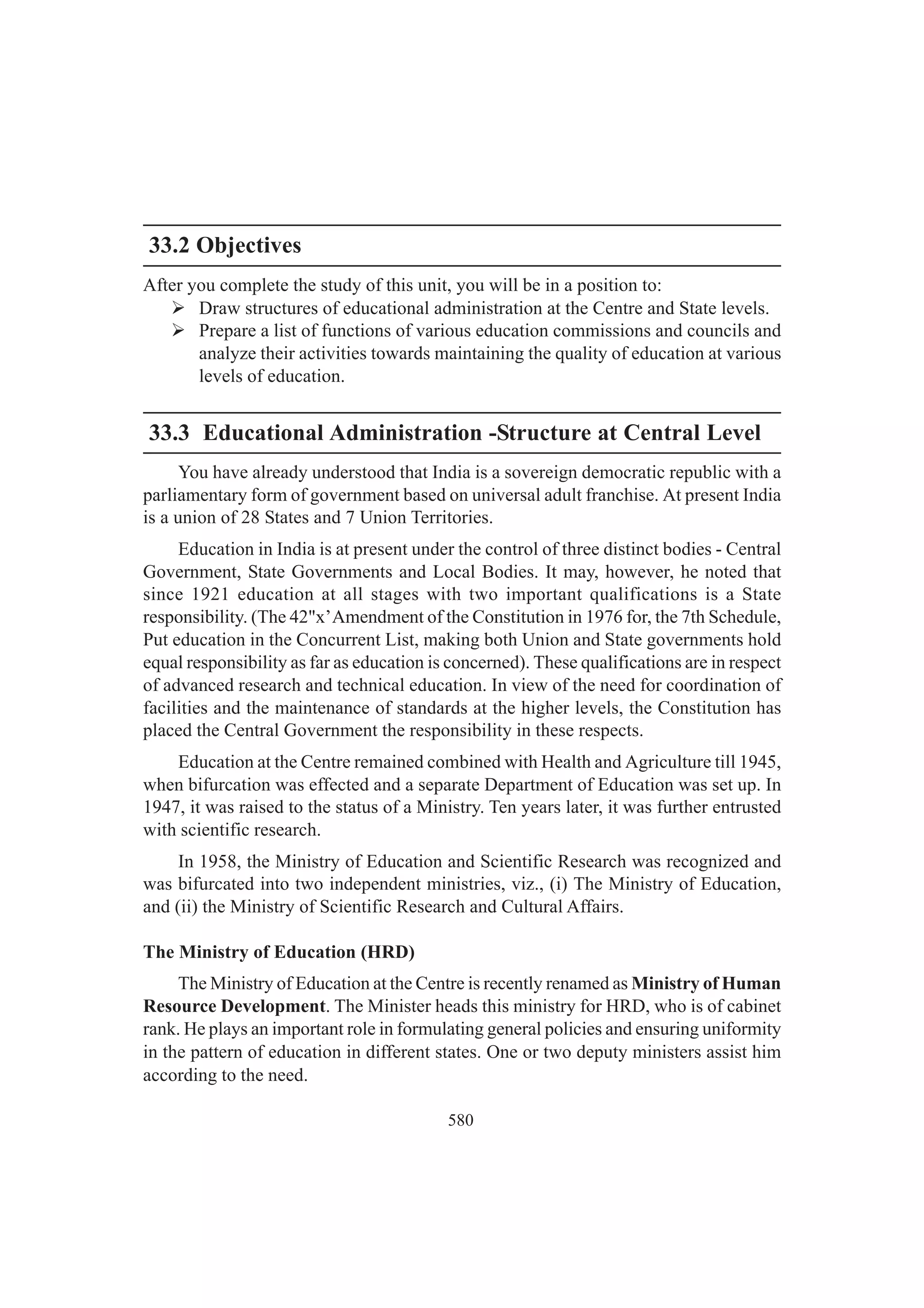 580
33.2 Objectives
After you complete the study of this unit, you will be in a position to:
¾ Draw structures of educational administration at the Centre and State levels.
¾ Prepare a list of functions of various education commissions and councils and
analyze their activities towards maintaining the quality of education at various
levels of education.
33.3 Educational Administration -Structure at Central Level
You have already understood that India is a sovereign democratic republic with a
parliamentary form of government based on universal adult franchise. At present India
is a union of 28 States and 7 Union Territories.
Education in India is at present under the control of three distinct bodies - Central
Government, State Governments and Local Bodies. It may, however, he noted that
since 1921 education at all stages with two important qualifications is a State
responsibility. (The 42"x’Amendment of the Constitution in 1976 for, the 7th Schedule,
Put education in the Concurrent List, making both Union and State governments hold
equal responsibility as far as education is concerned). These qualifications are in respect
of advanced research and technical education. In view of the need for coordination of
facilities and the maintenance of standards at the higher levels, the Constitution has
placed the Central Government the responsibility in these respects.
Education at the Centre remained combined with Health and Agriculture till 1945,
when bifurcation was effected and a separate Department of Education was set up. In
1947, it was raised to the status of a Ministry. Ten years later, it was further entrusted
with scientific research.
In 1958, the Ministry of Education and Scientific Research was recognized and
was bifurcated into two independent ministries, viz., (i) The Ministry of Education,
and (ii) the Ministry of Scientific Research and Cultural Affairs.
The Ministry of Education (HRD)
The Ministry of Education at the Centre is recently renamed as Ministry of Human
Resource Development. The Minister heads this ministry for HRD, who is of cabinet
rank. He plays an important role in formulating general policies and ensuring uniformity
in the pattern of education in different states. One or two deputy ministers assist him
according to the need.
 