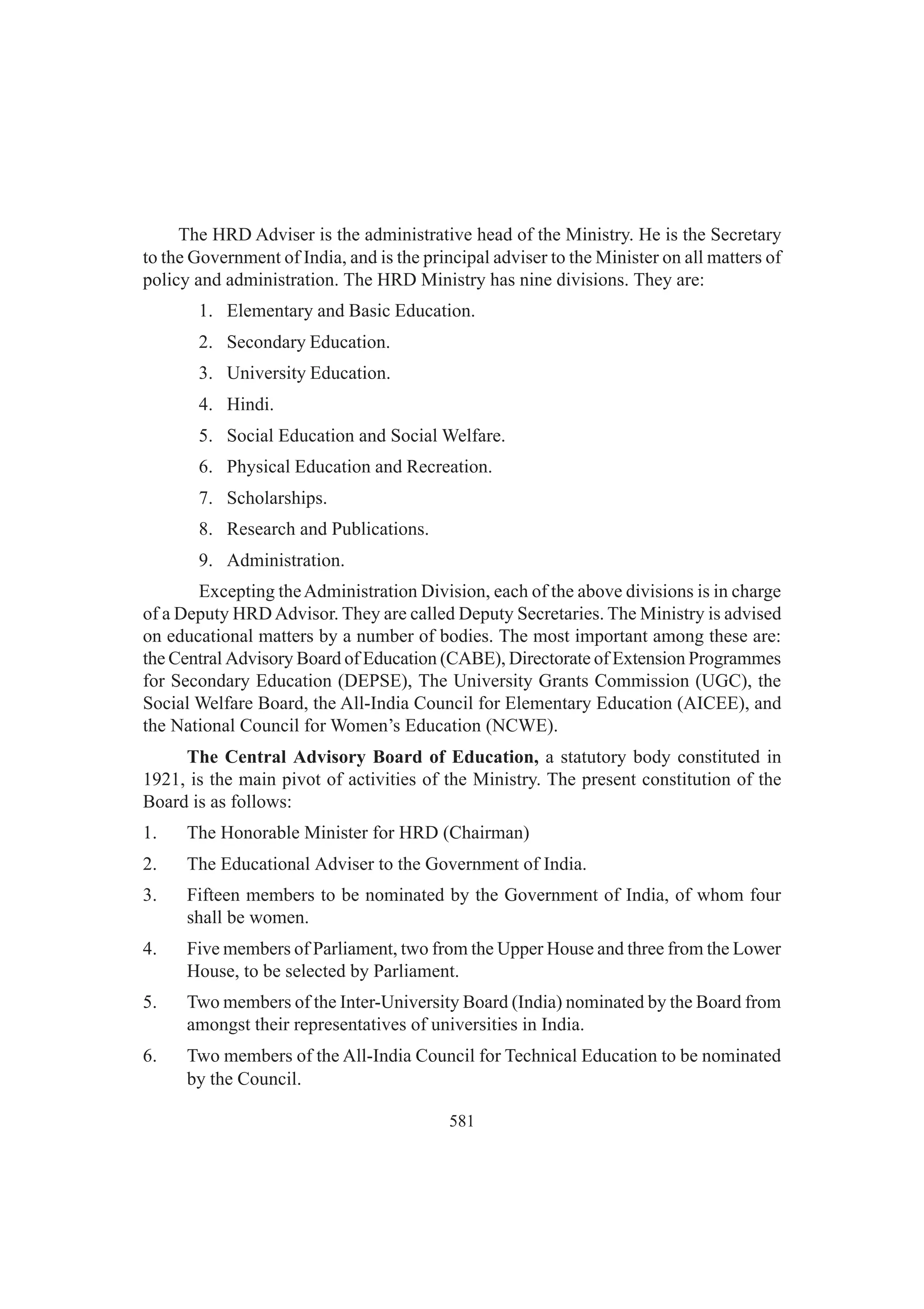 581
The HRD Adviser is the administrative head of the Ministry. He is the Secretary
to the Government of India, and is the principal adviser to the Minister on all matters of
policy and administration. The HRD Ministry has nine divisions. They are:
1. Elementary and Basic Education.
2. Secondary Education.
3. University Education.
4. Hindi.
5. Social Education and Social Welfare.
6. Physical Education and Recreation.
7. Scholarships.
8. Research and Publications.
9. Administration.
Excepting theAdministration Division, each of the above divisions is in charge
of a Deputy HRDAdvisor. They are called Deputy Secretaries. The Ministry is advised
on educational matters by a number of bodies. The most important among these are:
the Central Advisory Board of Education (CABE), Directorate of Extension Programmes
for Secondary Education (DEPSE), The University Grants Commission (UGC), the
Social Welfare Board, the All-India Council for Elementary Education (AICEE), and
the National Council for Women’s Education (NCWE).
The Central Advisory Board of Education, a statutory body constituted in
1921, is the main pivot of activities of the Ministry. The present constitution of the
Board is as follows:
1. The Honorable Minister for HRD (Chairman)
2. The Educational Adviser to the Government of India.
3. Fifteen members to be nominated by the Government of India, of whom four
shall be women.
4. Five members of Parliament, two from the Upper House and three from the Lower
House, to be selected by Parliament.
5. Two members of the Inter-University Board (India) nominated by the Board from
amongst their representatives of universities in India.
6. Two members of the All-India Council for Technical Education to be nominated
by the Council.
 