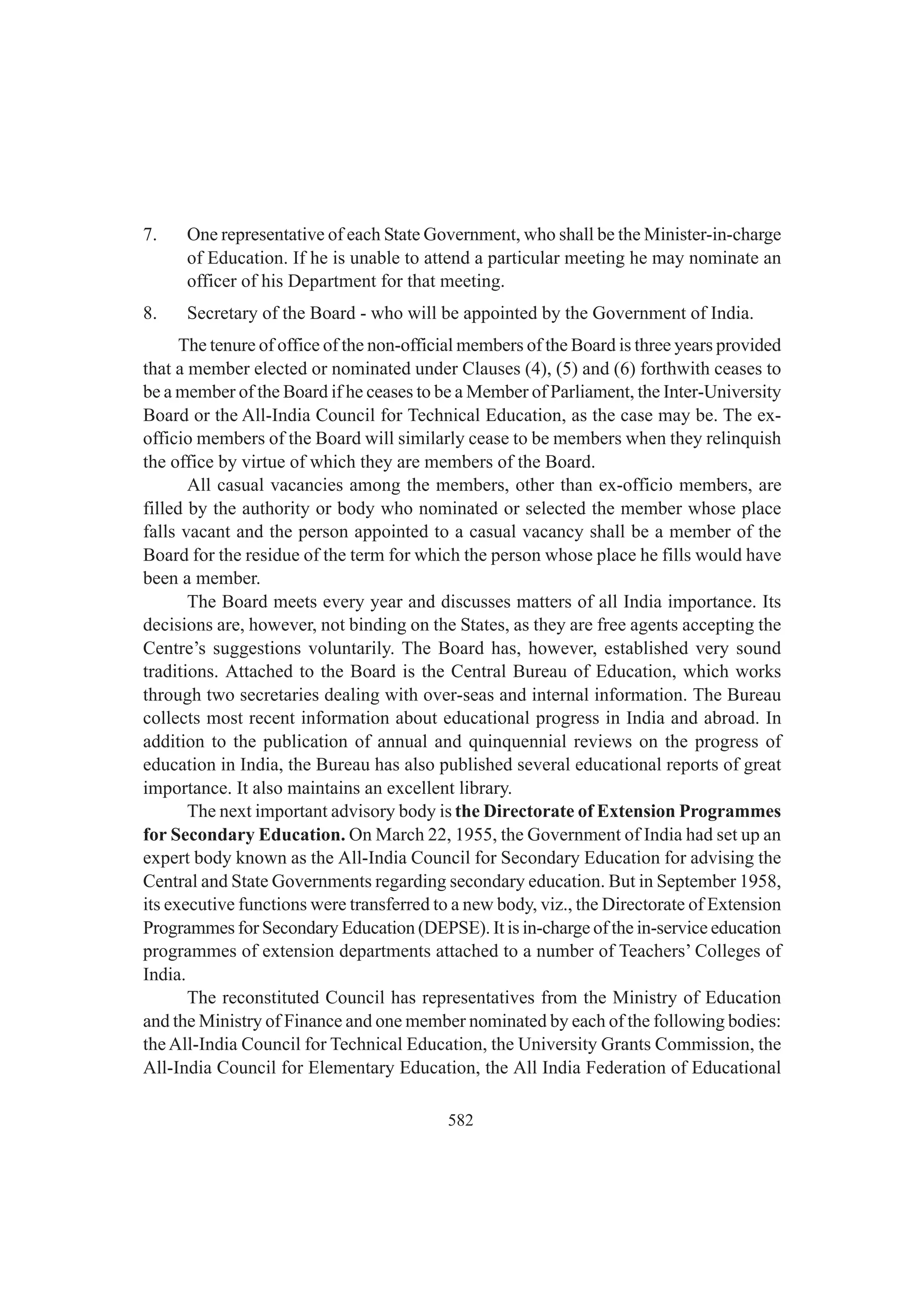 582
7. One representative of each State Government, who shall be the Minister-in-charge
of Education. If he is unable to attend a particular meeting he may nominate an
officer of his Department for that meeting.
8. Secretary of the Board - who will be appointed by the Government of India.
The tenure of office of the non-official members of the Board is three years provided
that a member elected or nominated under Clauses (4), (5) and (6) forthwith ceases to
be a member of the Board if he ceases to be a Member of Parliament, the Inter-University
Board or the All-India Council for Technical Education, as the case may be. The ex-
officio members of the Board will similarly cease to be members when they relinquish
the office by virtue of which they are members of the Board.
All casual vacancies among the members, other than ex-officio members, are
filled by the authority or body who nominated or selected the member whose place
falls vacant and the person appointed to a casual vacancy shall be a member of the
Board for the residue of the term for which the person whose place he fills would have
been a member.
The Board meets every year and discusses matters of all India importance. Its
decisions are, however, not binding on the States, as they are free agents accepting the
Centre’s suggestions voluntarily. The Board has, however, established very sound
traditions. Attached to the Board is the Central Bureau of Education, which works
through two secretaries dealing with over-seas and internal information. The Bureau
collects most recent information about educational progress in India and abroad. In
addition to the publication of annual and quinquennial reviews on the progress of
education in India, the Bureau has also published several educational reports of great
importance. It also maintains an excellent library.
The next important advisory body is the Directorate of Extension Programmes
for Secondary Education. On March 22, 1955, the Government of India had set up an
expert body known as the All-India Council for Secondary Education for advising the
Central and State Governments regarding secondary education. But in September 1958,
its executive functions were transferred to a new body, viz., the Directorate of Extension
Programmes for Secondary Education (DEPSE). It is in-charge of the in-service education
programmes of extension departments attached to a number of Teachers’ Colleges of
India.
The reconstituted Council has representatives from the Ministry of Education
and the Ministry of Finance and one member nominated by each of the following bodies:
theAll-India Council for Technical Education, the University Grants Commission, the
All-India Council for Elementary Education, the All India Federation of Educational
 