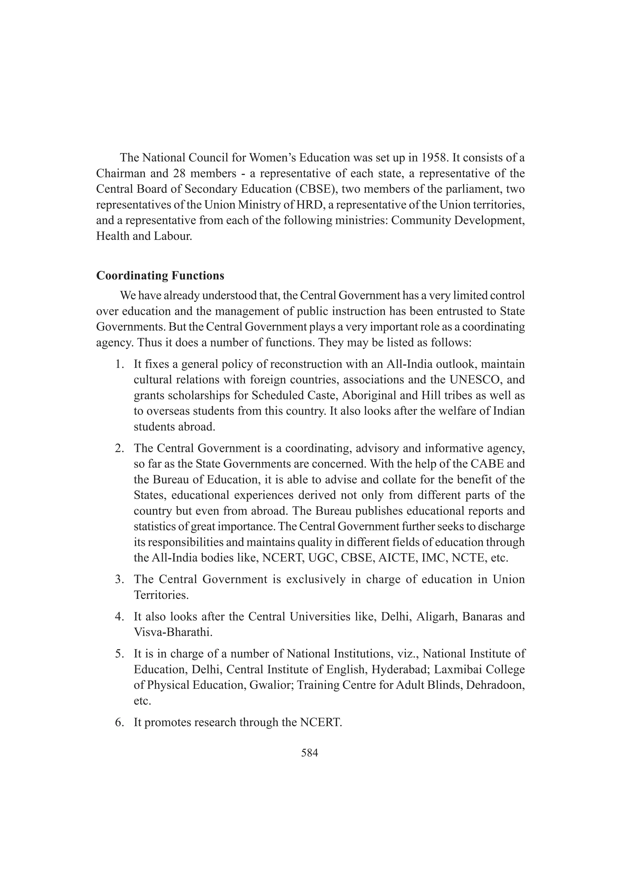584
The National Council for Women’s Education was set up in 1958. It consists of a
Chairman and 28 members - a representative of each state, a representative of the
Central Board of Secondary Education (CBSE), two members of the parliament, two
representatives of the Union Ministry of HRD, a representative of the Union territories,
and a representative from each of the following ministries: Community Development,
Health and Labour.
Coordinating Functions
We have already understood that, the Central Government has a very limited control
over education and the management of public instruction has been entrusted to State
Governments. But the Central Government plays a very important role as a coordinating
agency. Thus it does a number of functions. They may be listed as follows:
1. It fixes a general policy of reconstruction with an All-India outlook, maintain
cultural relations with foreign countries, associations and the UNESCO, and
grants scholarships for Scheduled Caste, Aboriginal and Hill tribes as well as
to overseas students from this country. It also looks after the welfare of Indian
students abroad.
2. The Central Government is a coordinating, advisory and informative agency,
so far as the State Governments are concerned. With the help of the CABE and
the Bureau of Education, it is able to advise and collate for the benefit of the
States, educational experiences derived not only from different parts of the
country but even from abroad. The Bureau publishes educational reports and
statistics of great importance.The Central Government further seeks to discharge
its responsibilities and maintains quality in different fields of education through
the All-India bodies like, NCERT, UGC, CBSE, AICTE, IMC, NCTE, etc.
3. The Central Government is exclusively in charge of education in Union
Territories.
4. It also looks after the Central Universities like, Delhi, Aligarh, Banaras and
Visva-Bharathi.
5. It is in charge of a number of National Institutions, viz., National Institute of
Education, Delhi, Central Institute of English, Hyderabad; Laxmibai College
of Physical Education, Gwalior; Training Centre for Adult Blinds, Dehradoon,
etc.
6. It promotes research through the NCERT.
 