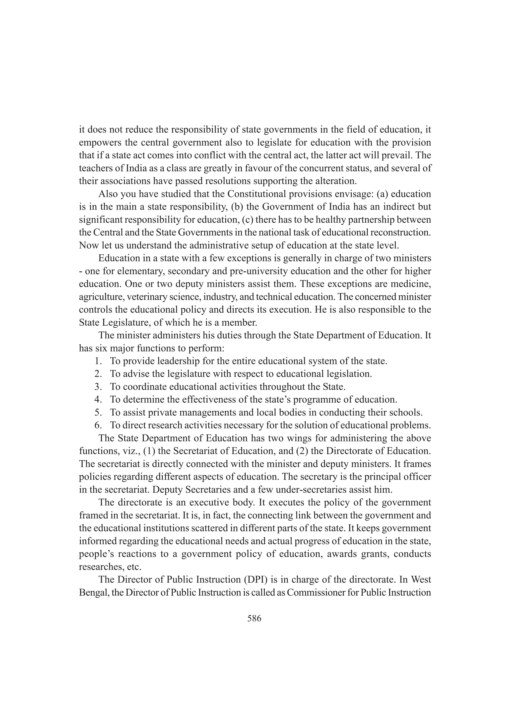 586
it does not reduce the responsibility of state governments in the field of education, it
empowers the central government also to legislate for education with the provision
that if a state act comes into conflict with the central act, the latter act will prevail. The
teachers of India as a class are greatly in favour of the concurrent status, and several of
their associations have passed resolutions supporting the alteration.
Also you have studied that the Constitutional provisions envisage: (a) education
is in the main a state responsibility, (b) the Government of India has an indirect but
significant responsibility for education, (c) there has to be healthy partnership between
the Central and the State Governments in the national task of educational reconstruction.
Now let us understand the administrative setup of education at the state level.
Education in a state with a few exceptions is generally in charge of two ministers
- one for elementary, secondary and pre-university education and the other for higher
education. One or two deputy ministers assist them. These exceptions are medicine,
agriculture, veterinary science, industry, and technical education. The concerned minister
controls the educational policy and directs its execution. He is also responsible to the
State Legislature, of which he is a member.
The minister administers his duties through the State Department of Education. It
has six major functions to perform:
1. To provide leadership for the entire educational system of the state.
2. To advise the legislature with respect to educational legislation.
3. To coordinate educational activities throughout the State.
4. To determine the effectiveness of the state’s programme of education.
5. To assist private managements and local bodies in conducting their schools.
6. To direct research activities necessary for the solution of educational problems.
The State Department of Education has two wings for administering the above
functions, viz., (1) the Secretariat of Education, and (2) the Directorate of Education.
The secretariat is directly connected with the minister and deputy ministers. It frames
policies regarding different aspects of education. The secretary is the principal officer
in the secretariat. Deputy Secretaries and a few under-secretaries assist him.
The directorate is an executive body. It executes the policy of the government
framed in the secretariat. It is, in fact, the connecting link between the government and
the educational institutions scattered in different parts of the state. It keeps government
informed regarding the educational needs and actual progress of education in the state,
people’s reactions to a government policy of education, awards grants, conducts
researches, etc.
The Director of Public Instruction (DPI) is in charge of the directorate. In West
Bengal, the Director of Public Instruction is called as Commissioner for Public Instruction
 