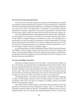 588
Pre-University Education Department
As far as the Pre-University education is concerned, in West Bengal, it is included
in a separate Government Department called Pre-University Department. The Director
of Pre-university Department heads this department. Joint Directors and Deputy Directors
assist him in his work. This Department is responsible for prescribing curricula,
preparation of textbooks, appointment of lecturers and principals for the government
pre-university colleges, supervision and control of private pre-university colleges, etc.
One of the important functions of this department is the conduct of PU examinations.
For that purpose it will arrange for workshop for examination question paper setters.
As the number of students taking this examination in science, arts and commerce is
considerably very big, the conduct of examination is of great responsibility. The course
being a turning point as the students have to choose professional courses after the PU,
the sanctity of examination becomes very important. After the examination is over it
has to arrange, at various centers, the valuation camps.
In every district there is an office of the Deputy Director of Pre-University Education.
The DDPUE will be in charge of supervision and control of all the PU colleges in the
district. Recommending colleges for sanction of grant-in-aid, sanction of scholarships,
arrangement of sports and cultural activities at the district level for PU students, etc are
the main functions of the DDPUE,
The State and Higher Education
Institutions of higher education are of two types - Universities and Colleges. So
far as universities are concerned, they are independent and autonomous bodies. They,
however, depend on the State Government in two ways: 1. They are created by Acts of
the State Legislature, and are thus dependent on Government for their constitution and
powers; and 2. They receive financial aids for recurring and non-recurring expenses
from the State, the total amount depending on the sanction of the State Legislature. But
for these two restrictions, Indian universities are more or less autonomous.
Three distinct bodies - government, private bodies, and local boards, manage the
Colleges. In West Bengal, at present, all the local body colleges are taken over by the
government. Thus, there exist only two categories of colleges, namely, Government
and Private management colleges.
The number of government colleges is one-third of the total number, whereas the
remaining two-thirds are private management colleges. There is a Directorate for
Collegiate Education headed by Director. The Regional Collegiate Directors used to
help the Director, but very recently, these Regional Directors’ offices are closed and
 