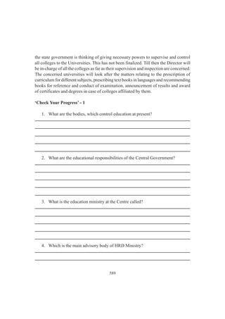 589
the state government is thinking of giving necessary powers to supervise and control
all colleges to the Universities. This has not been finalized. Till then the Director will
be in-charge of all the colleges as far as their supervision and inspection are concerned.
The concerned universities will look after the matters relating to the prescription of
curriculum for different subjects, prescribing text books in languages and recommending
books for reference and conduct of examination, announcement of results and award
of certificates and degrees in case of colleges affiliated by them.
‘Check Your Progress’ - 1
1. What are the bodies, which control education at present?
2. What are the educational responsibilities of the Central Government?
3. What is the education ministry at the Centre called?
4. Which is the main advisory body of HRD Ministry?
 