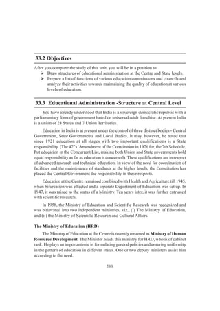 580
33.2 Objectives
After you complete the study of this unit, you will be in a position to:
¾ Draw structures of educational administration at the Centre and State levels.
¾ Prepare a list of functions of various education commissions and councils and
analyze their activities towards maintaining the quality of education at various
levels of education.
33.3 Educational Administration -Structure at Central Level
You have already understood that India is a sovereign democratic republic with a
parliamentary form of government based on universal adult franchise. At present India
is a union of 28 States and 7 Union Territories.
Education in India is at present under the control of three distinct bodies - Central
Government, State Governments and Local Bodies. It may, however, he noted that
since 1921 education at all stages with two important qualifications is a State
responsibility. (The 42"x’Amendment of the Constitution in 1976 for, the 7th Schedule,
Put education in the Concurrent List, making both Union and State governments hold
equal responsibility as far as education is concerned). These qualifications are in respect
of advanced research and technical education. In view of the need for coordination of
facilities and the maintenance of standards at the higher levels, the Constitution has
placed the Central Government the responsibility in these respects.
Education at the Centre remained combined with Health and Agriculture till 1945,
when bifurcation was effected and a separate Department of Education was set up. In
1947, it was raised to the status of a Ministry. Ten years later, it was further entrusted
with scientific research.
In 1958, the Ministry of Education and Scientific Research was recognized and
was bifurcated into two independent ministries, viz., (i) The Ministry of Education,
and (ii) the Ministry of Scientific Research and Cultural Affairs.
The Ministry of Education (HRD)
The Ministry of Education at the Centre is recently renamed as Ministry of Human
Resource Development. The Minister heads this ministry for HRD, who is of cabinet
rank. He plays an important role in formulating general policies and ensuring uniformity
in the pattern of education in different states. One or two deputy ministers assist him
according to the need.
 