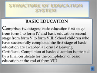 BASIC EDUCATION
Comprises two stages: basic education first stage
from form I to form IV and basic education second
stage from form V to form VIII. School children who
have successfully completed the first stage of basic
education are awarded a Form IV Leaving
Certificate. Completion of basic education is attested
by a final certificate for the completion of basic
education at the end of form VIII
 