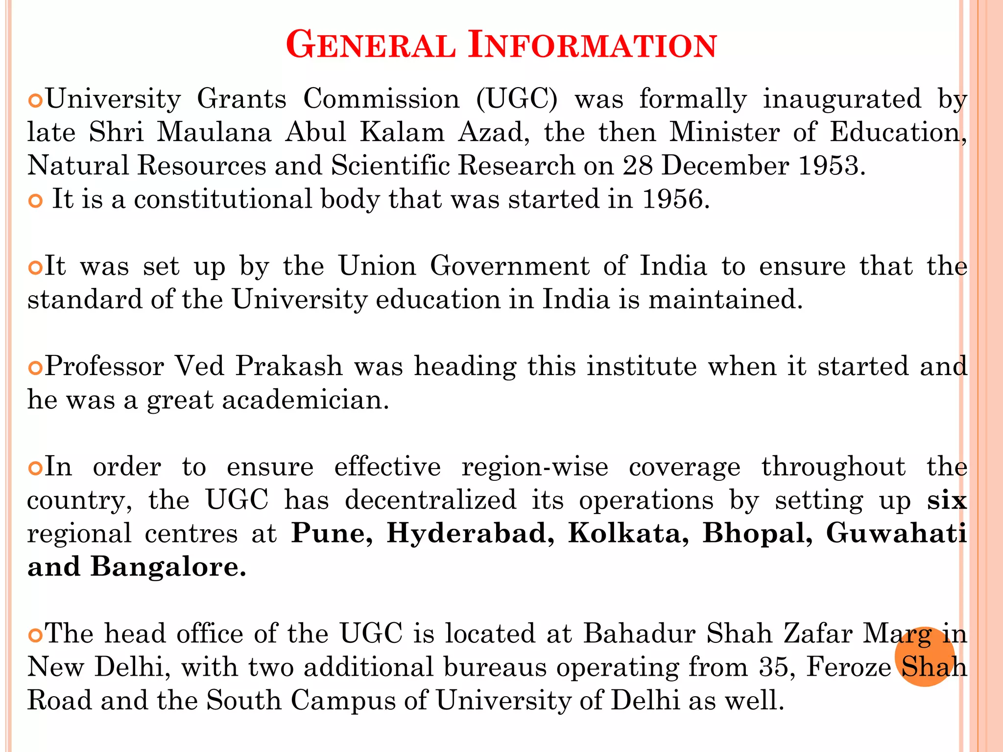 GENERAL INFORMATION
University Grants Commission (UGC) was formally inaugurated by
late Shri Maulana Abul Kalam Azad, the then Minister of Education,
Natural Resources and Scientific Research on 28 December 1953.
 It is a constitutional body that was started in 1956.
It was set up by the Union Government of India to ensure that the
standard of the University education in India is maintained.
Professor Ved Prakash was heading this institute when it started and
he was a great academician.
In order to ensure effective region-wise coverage throughout the
country, the UGC has decentralized its operations by setting up six
regional centres at Pune, Hyderabad, Kolkata, Bhopal, Guwahati
and Bangalore.
The head office of the UGC is located at Bahadur Shah Zafar Marg in
New Delhi, with two additional bureaus operating from 35, Feroze Shah
Road and the South Campus of University of Delhi as well.
 