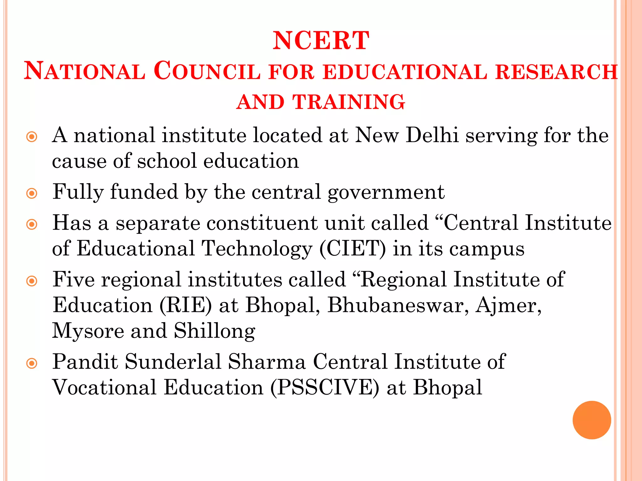 NCERT
NATIONAL COUNCIL FOR EDUCATIONAL RESEARCH
AND TRAINING
 A national institute located at New Delhi serving for the
cause of school education
 Fully funded by the central government
 Has a separate constituent unit called “Central Institute
of Educational Technology (CIET) in its campus
 Five regional institutes called “Regional Institute of
Education (RIE) at Bhopal, Bhubaneswar, Ajmer,
Mysore and Shillong
 Pandit Sunderlal Sharma Central Institute of
Vocational Education (PSSCIVE) at Bhopal
 