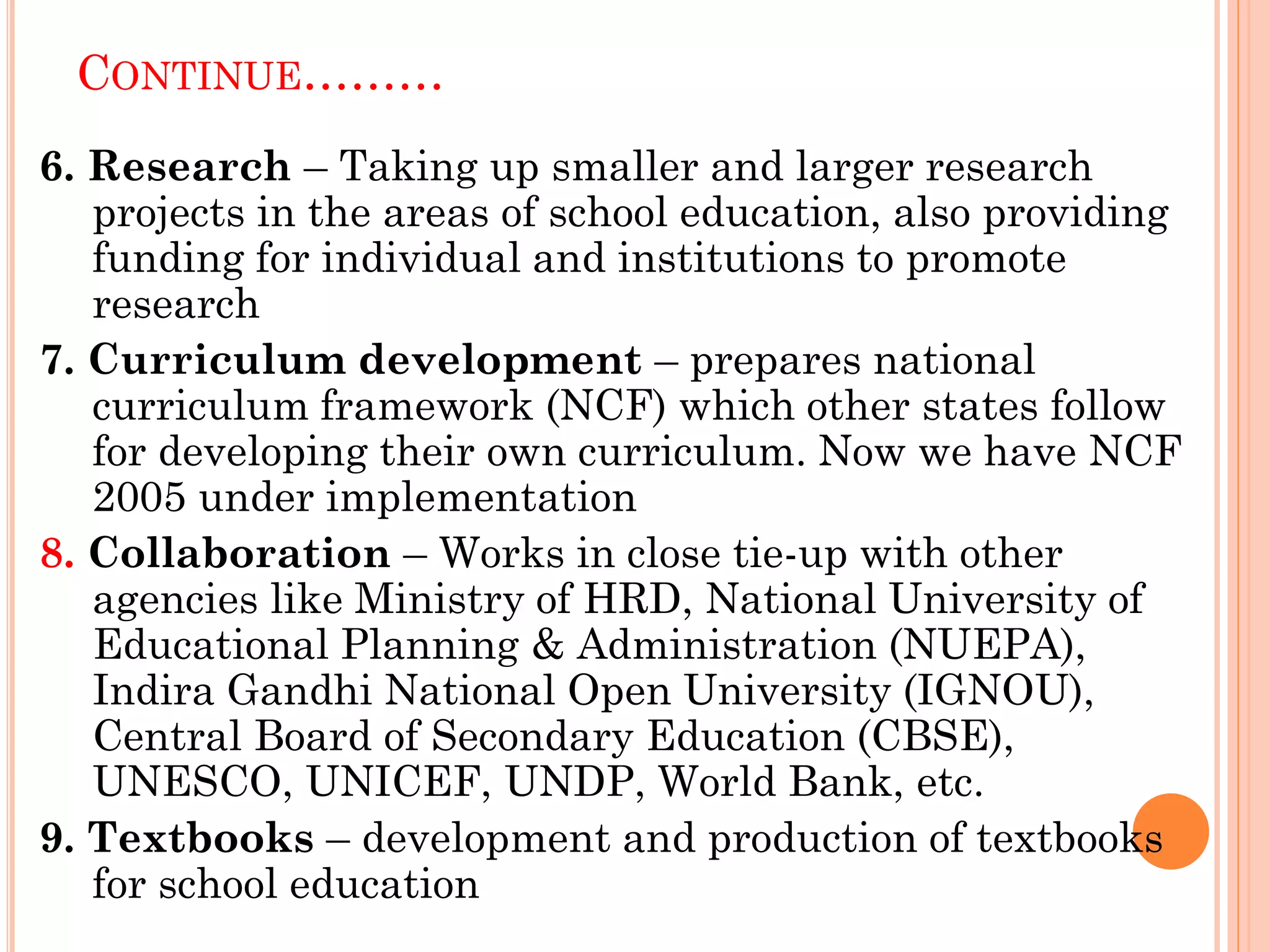 CONTINUE………
6. Research – Taking up smaller and larger research
projects in the areas of school education, also providing
funding for individual and institutions to promote
research
7. Curriculum development – prepares national
curriculum framework (NCF) which other states follow
for developing their own curriculum. Now we have NCF
2005 under implementation
8. Collaboration – Works in close tie-up with other
agencies like Ministry of HRD, National University of
Educational Planning & Administration (NUEPA),
Indira Gandhi National Open University (IGNOU),
Central Board of Secondary Education (CBSE),
UNESCO, UNICEF, UNDP, World Bank, etc.
9. Textbooks – development and production of textbooks
for school education
 